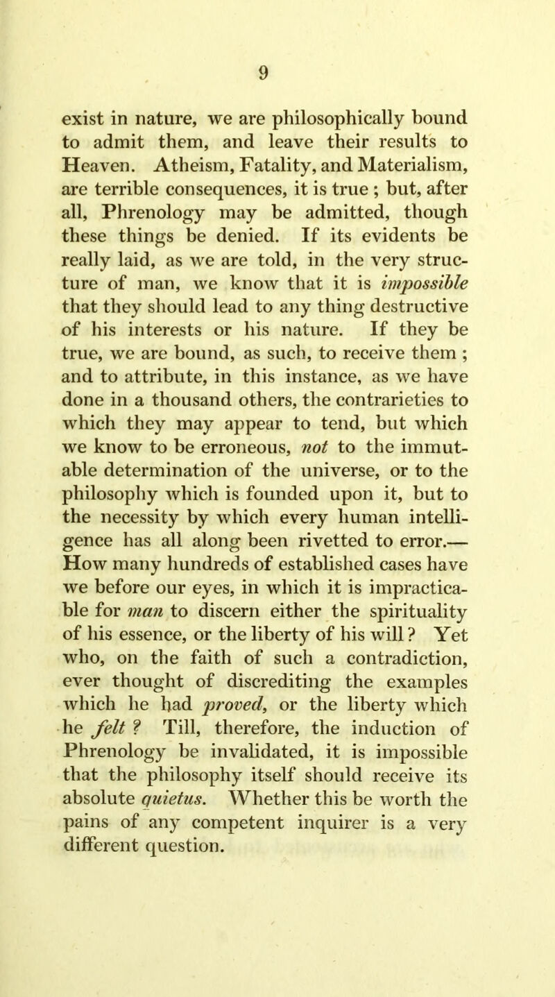 exist in nature, we are philosophically bound to admit them, and leave their results to Heaven. Atheism, Fatality, and Materialism, are terrible consequences, it is true ; but, after all, Phrenology may be admitted, though these things be denied. If its evidents be really laid, as we are told, in the very struc- ture of man, we know that it is impossible that they should lead to any thing destructive of his interests or his nature. If they be true, we are bound, as such, to receive them ; and to attribute, in this instance, as we have done in a thousand others, the contrarieties to which they may appear to tend, but which we know to be erroneous, not to the immut- able determination of the universe, or to the philosophy which is founded upon it, but to the necessity by which every human intelli- gence has all along been rivetted to error.— How many hundreds of established cases have we before our eyes, in which it is impractica- ble for man to discern either the spirituality of his essence, or the liberty of his will ? Yet who, on the faith of such a contradiction, ever thought of discrediting the examples which he had proved, or the liberty which he felt ? Till, therefore, the induction of Phrenology be invalidated, it is impossible that the philosophy itself should receive its absolute quietus. Whether this be worth the pains of any competent inquirer is a very different question.