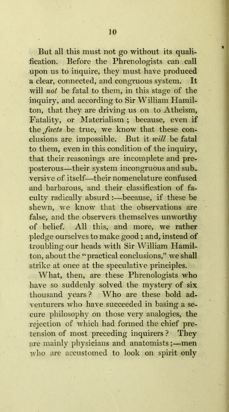 ]0 But all this must not go without its quali- fication. Before the Phrenologists can call upon us to inquire, they must have produced a clear, connected, and congruous system. It will not he fatal to them, in this stage of the inquiry, and according to Sir William Hamil- ton, that they are driving us on to Atheism, Fatality, or Materialism ; because, even if the facts be true, we know that these con- clusions are impossible. But it will be fatal to them, even in this condition of the inquiry, that their reasonings are incomplete and pre- posterous—their system incongruous and sub- versive of itself—their nomenclature confused and barbarous, and their classification of fa- culty radically absurd :—because, if these be shewn, we know that the observations are false, and the observers themselves unworthy of belief. All this, and more, we rather pledge ourselves to make good ; and, instead of troubling our heads with Sir William Hamil- ton, about the “practical conclusions,” we shall strike at once at the speculative principles. What, then, are these Phrenologists who have so suddenly solved the mystery of six thousand years ? Who are these bold ad- venturers who have succeeded in basing a se- cure philosophy on those very analogies, the rejection of which had formed the chief pre- tension of most preceding inquirers ? They are mainly physicians and anatomists ;—men who are accustomed to look on spirit only