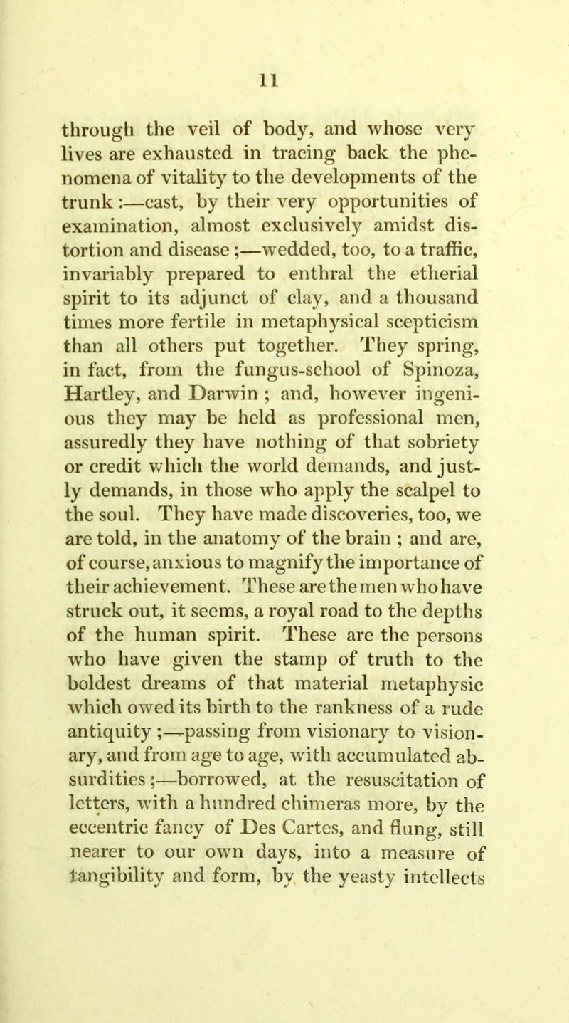 through the veil of body, and whose very lives are exhausted in tracing back the phe- nomena of vitality to the developments of the trunk :—cast, by their very opportunities of examination, almost exclusively amidst dis- tortion and disease ;—wedded, too, to a traffic, invariably prepared to enthral the etherial spirit to its adjunct of clay, and a thousand times more fertile in metaphysical scepticism than all others put together. They spring, in fact, from the fungus-school of Spinoza, Hartley, and Darwin ; and, however ingeni- ous they may be held as professional men, assuredly they have nothing of that sobriety or credit which the world demands, and just- ly demands, in those who apply the scalpel to the soul. They have made discoveries, too, we are told, in the anatomy of the brain ; and are, of course, anxious to magnify the importance of their achievement. These are the men who have struck out, it seems, a royal road to the depths of the human spirit. These are the persons who have given the stamp of truth to the boldest dreams of that material metaphysic which owed its birth to the rankness of a rude antiquity passing from visionary to vision- ary, and from age to age, with accumulated ab- surdities ;—borrowed, at the resuscitation of letters, with a hundred chimeras more, by the eccentric fancy of Des Cartes, and flung, still nearer to our own days, into a measure of tangibility and form, by the yeasty intellects