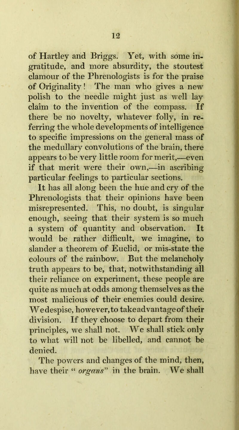 of Hartley and Briggs. Yet, with some in- gratitude, and more absurdity, the stoutest clamour of the Phrenologists is for the praise of Originality! The man who gives a new polish to the needle might just as well lay claim to the invention of the compass. If there be no novelty, whatever folly, in re- ferring the whole developments of intelligence to specific impressions on the general mass of the medullary convolutions of the brain, there appears to be very little room for merit,—even if that merit were their own,—in ascribing particular feelings to particular sections. It has all along been the hue and cry of the Phrenologists that their opinions have been misrepresented. This, no doubt, is singular enough, seeing that their system is so much a system of quantity and observation. It would be rather difficult, we imagine, to slander a theorem of Euclid, or mis-state the colours of the rainbow. But the melancholy truth appears to be, that, notwithstanding all their reliance on experiment, these people are quite as much at odds among themselves as the most malicious of their enemies could desire. Wedespise, however,to take advantage of their division. If they choose to depart from their principles, we shall not. We shall stick only to what will not be libelled, and cannot be denied. The powers and changes of the mind, then, have their “ organs” in the brain. We shall