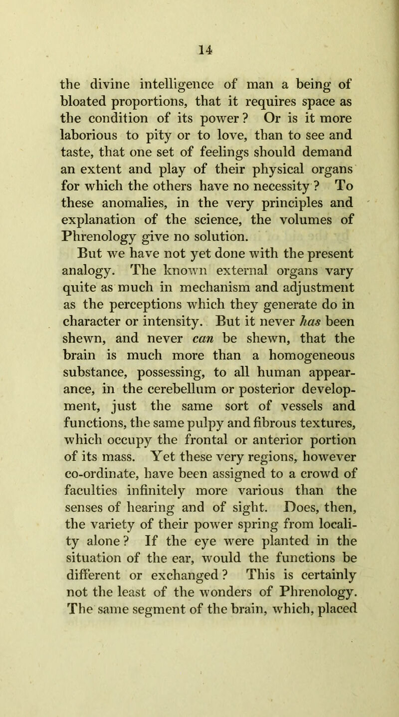 the divine intelligence of man a being of bloated proportions, that it requires space as the condition of its power ? Or is it more laborious to pity or to love, than to see and taste, that one set of feelings should demand an extent and play of their physical organs for which the others have no necessity ? To these anomalies, in the very principles and explanation of the science, the volumes of Phrenology give no solution. But we have not yet done with the present analogy. The known external organs vary quite as much in mechanism and adjustment as the perceptions which they generate do in character or intensity. But it never has been shewn, and never can be shewn, that the brain is much more than a homogeneous substance, possessing, to all human appear- ance, in the cerebellum or posterior develop- ment, just the same sort of vessels and functions, the same pulpy and fibrous textures, which occupy the frontal or anterior portion of its mass. Yet these very regions, however co-ordinate, have been assigned to a crowd of faculties infinitely more various than the senses of hearing and of sight. Does, then, the variety of their power spring from locali- ty alone ? If the eye were planted in the situation of the ear, would the functions be different or exchanged ? This is certainly not the least of the wonders of Phrenology. The same segment of the brain, which, placed