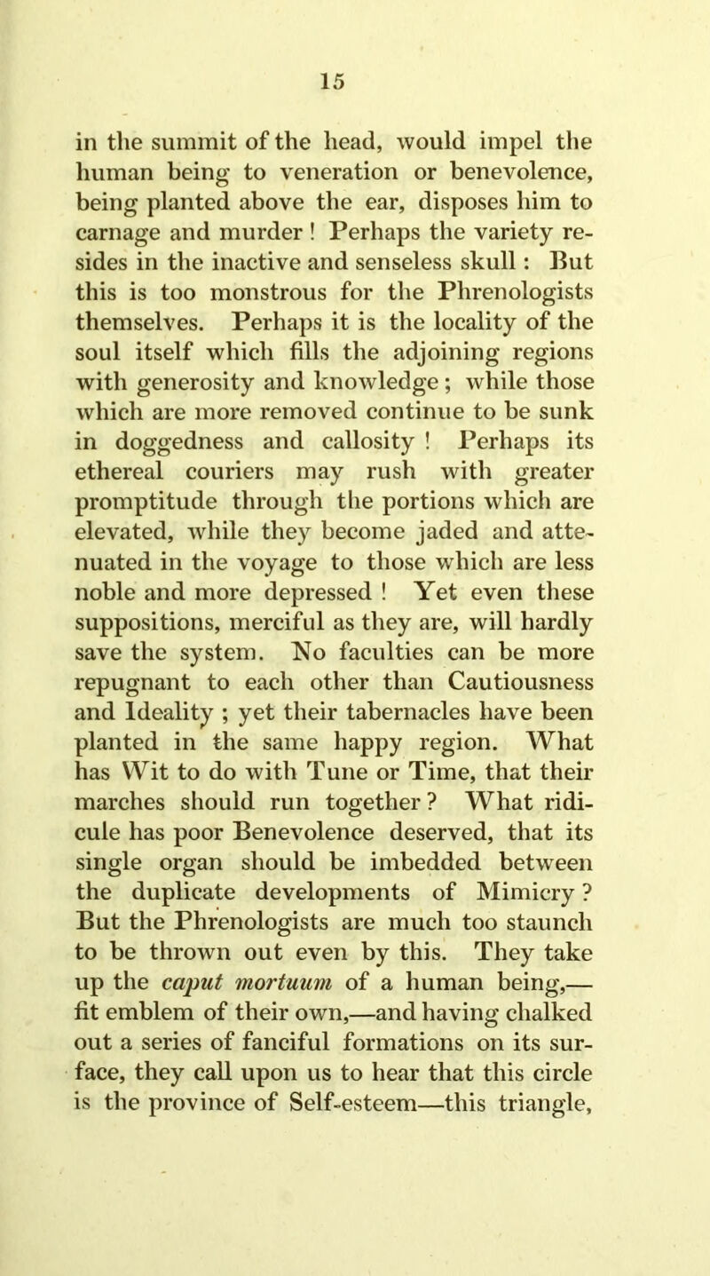in the summit of the head, would impel the human being to veneration or benevolence, being planted above the ear, disposes him to carnage and murder ! Perhaps the variety re- sides in the inactive and senseless skull: But this is too monstrous for the Phrenologists themselves. Perhaps it is the locality of the soul itself which fills the adjoining regions with generosity and knowledge ; while those which are more removed continue to be sunk in doggedness and callosity ! Perhaps its ethereal couriers may rush with greater promptitude through the portions which are elevated, while they become jaded and atte- nuated in the voyage to those which are less noble and more depressed ! Yet even these suppositions, merciful as they are, will hardly save the system. No faculties can be more repugnant to each other than Cautiousness and Ideality ; yet their tabernacles have been planted in the same happy region. What has Wit to do with Tune or Time, that their marches should run together ? What ridi- cule has poor Benevolence deserved, that its single organ should be imbedded between the duplicate developments of Mimicry ? But the Phrenologists are much too staunch to be thrown out even by this. They take up the caput mortuum of a human being,— fit emblem of their own,—and having chalked out a series of fanciful formations on its sur- face, they call upon us to hear that this circle is the province of Self-esteem—this triangle.