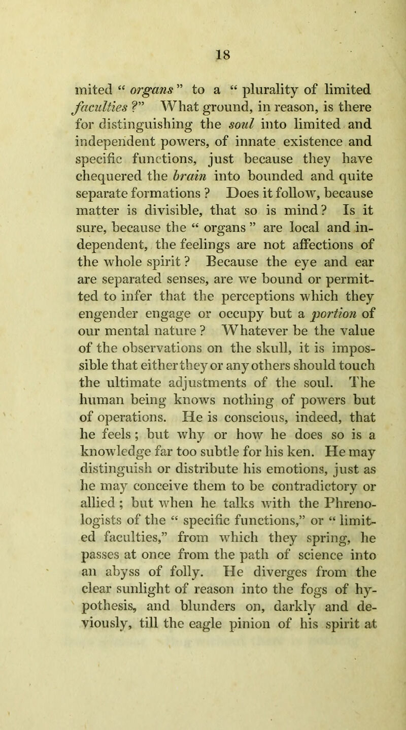 mited “ organs ” to a “ plurality of limited faculties V What ground, in reason, is there for distinguishing the soul into limited and independent powers, of innate existence and specific functions, just because they have chequered the brain into bounded and quite separate formations ? Does it follow, because matter is divisible, that so is mind? Is it sure, because the “ organs ” are local and in- dependent, the feelings are not affections of the whole spirit ? Because the eye and ear are separated senses, are we bound or permit- ted to infer that the perceptions which they engender engage or occupy but a portion of our mental nature ? Whatever be the value of the observations on the skull, it is impos- sible that either they or any others should touch the ultimate adjustments of the soul. The human being knows nothing of powers but of operations. He is conscious, indeed, that he feels ; but why or how he does so is a knowledge far too subtle for his ken. He may distinguish or distribute his emotions, just as he may conceive them to be contradictory or allied ; but when he talks with the Phreno- logists of the “ specific functions,” or “ limit- ed faculties,” from which they spring, he passes at once from the path of science into an abyss of folly. He diverges from the clear sunlight of reason into the fogs of hy- pothesis, and blunders on, darkly and de- viously, till the eagle pinion of his spirit at