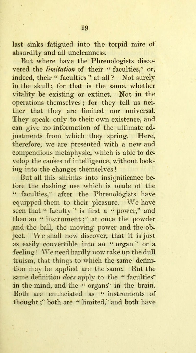 last sinks fatigued into the torpid mire of absurdity and all uncleanness. But where have the Phrenologists disco- vered the limitation of their “ faculties,” or, indeed, their “ faculties ” at all ? Not surely in the skull; for that is the same, whether vitality be existing or extinct. Not in the operations themselves ; for they tell us nei- ther that they are limited nor universal. They speak only to their own existence, and can give no information of the ultimate ad- justments from which they spring. Here, therefore, we are presented with a new and compendious metaphysic, which is able to de- velop the causes of intelligence, without look- ing into the changes themselves ! But all this shrinks into insignificance be- fore the dashing use which is made of the “ faculties,” after the Phrenologists have equipped them to their pleasure. We have seen that “ faculty ” is first a “ power,” and then an “ instrument;” at once the powder and the ball, the moving power and the ob- ject. We shall now discover, that it is just as easily convertible into an “ organ ” or a feeling ! We need hardly now rake up the dull truism, that things to which the same defini- tion may be applied are the same. But the same definition does apply to the “ faculties” in the mind, and the “ organs” in the brain. Both are enunciated as “ instruments of thoughtboth are “ limited,” and both have