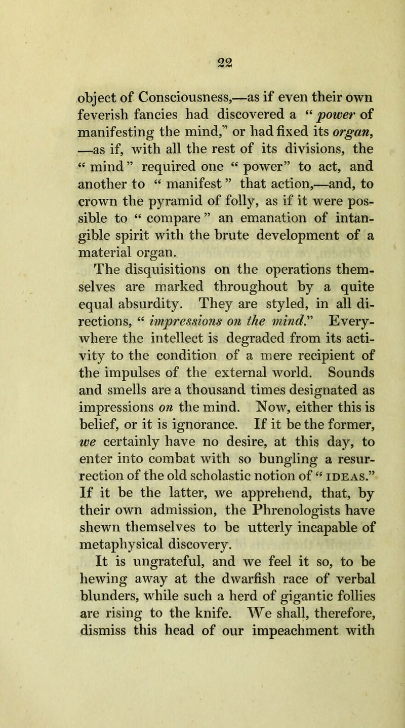 object of Consciousness,—as if even their own feverish fancies had discovered a “ power of manifesting the mind,” or had fixed its organ, —as if, with all the rest of its divisions, the “mind” required one “power” to act, and another to “ manifest ” that action,—and, to crown the pyramid of folly, as if it were pos- sible to “ compare ” an emanation of intan- gible spirit with the brute development of a material organ. The disquisitions on the operations them- selves are marked throughout by a quite equal absurdity. They are styled, in all di- rections, “ impressions on the mind'' Every- where the intellect is degraded from its acti- vity to the condition of a mere recipient of the impulses of the external world. Sounds and smells are a thousand times designated as impressions on the mind. Now, either this is belief, or it is ignorance. If it be the former, we certainly have no desire, at this day, to enter into combat with so bungling a resur- rection of the old scholastic notion of “ ideas.” If it be the latter, we apprehend, that, by their own admission, the Phrenologists have shewn themselves to be utterly incapable of metaphysical discovery. It is ungrateful, and we feel it so, to be hewing away at the dwarfish race of verbal blunders, while such a herd of gigantic follies are rising to the knife. We shall, therefore, dismiss this head of our impeachment with