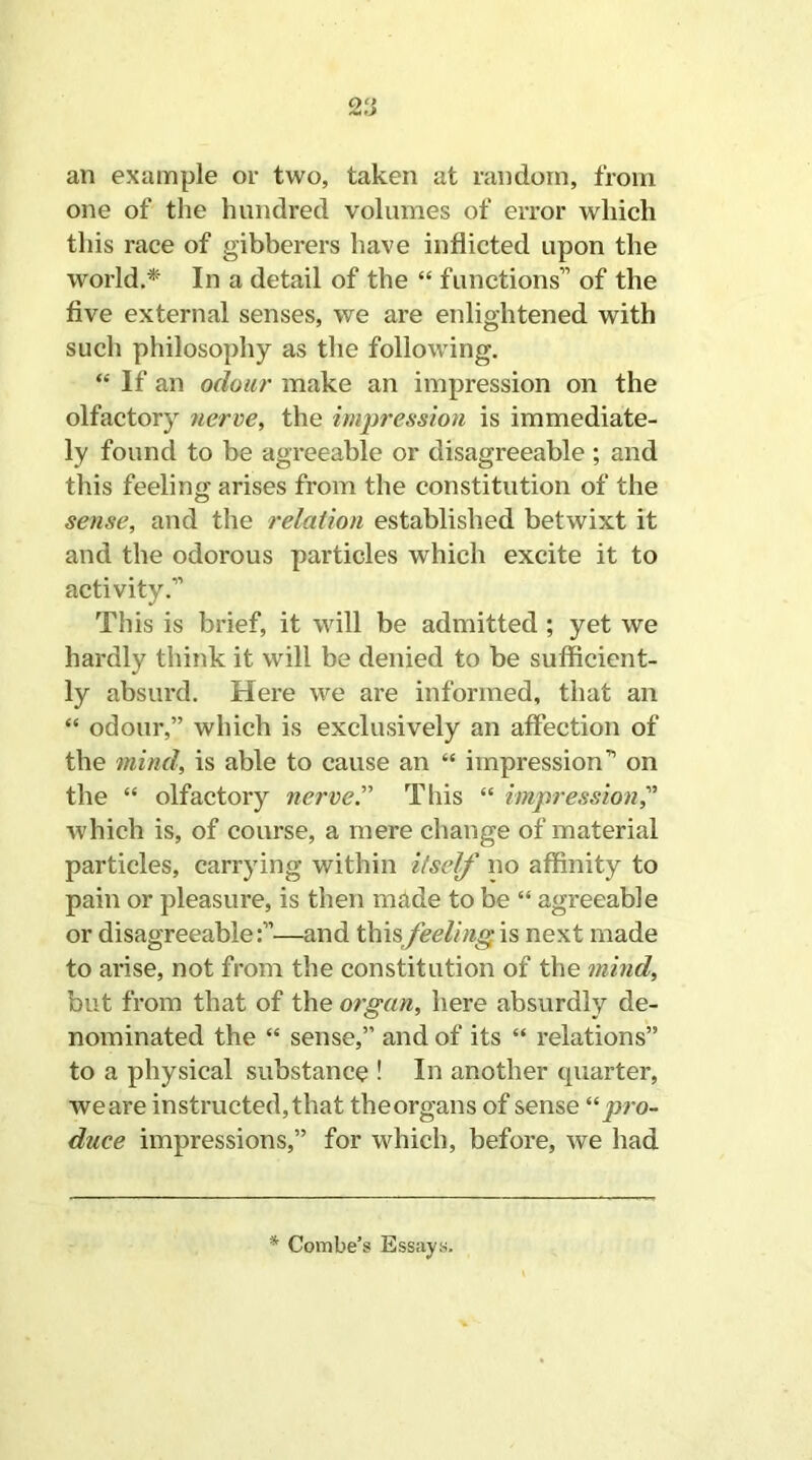 an example ol- two, taken at random, from one of the hundred volumes of error which this race of gibberers have inflicted upon the world * In a detail of the “ functions” of the five external senses, we are enlightened with such philosophy as the following. “ If an odour make an impression on the olfactory nerve, the impression is immediate- ly found to be agreeable or disagreeable ; and this feeling arises from the constitution of the sense, and the relation established betwixt it and the odorous particles which excite it to activity.” This is brief, it will be admitted ; yet we hardly think it will be denied to be sufficient- ly absurd. Here we are informed, that an “ odour,” which is exclusively an affection of the mind, is able to cause an “ impression” on the “ olfactory nerve'' This “ impression, which is, of course, a mere change of material particles, carrying within itself no affinity to pain or pleasure, is then made to be “ agreeable or disagreeable:”—and this feeling, is next made to arise, not from the constitution of the mind, but from that of the organ, here absurdly de- nominated the “ sense,” and of its “ relations” to a physical substance ! In another quarter, we are instructed, that theorgans of sense “pro- duce impressions,” for which, before, we had * Combe’s Essays.