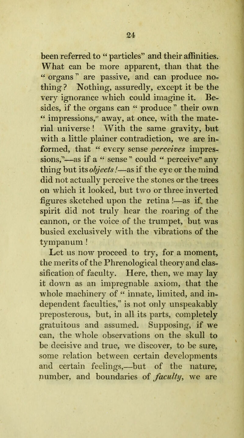 been referred to “ particles” and their affinities. What can be more apparent, than that the “ organs ” are passive, and can produce no- thing ? Nothing, assuredly, except it be the very ignorance which could imagine it. Be- sides, if the organs can “ produce ” their own “ impressions,” away, at once, with the mate- rial universe! With the same gravity, but with a little plainer contradiction, we are in- formed, that “ every sense perceives impres- sions,”—as if a “ sense ” could “ perceive” any thing but its objects!—as if the eye or the mind did not actually perceive the stones or the trees on which it looked, but two or three inverted figures sketched upon the retina !—as if. the spirit did not truly hear the roaring of the cannon, or the voice of the trumpet, but was busied exclusively with the vibrations of the tympanum ! Let us now proceed to try, for a moment, the merits of the Phrenological theory and clas- sification of faculty. Here, then, we may lay it down as an impregnable axiom, that the whole machinery of “ innate, limited, and in- dependent faculties,” is not only unspeakably preposterous, but, in all its parts, completely gratuitous and assumed. Supposing, if we can, the whole observations on the skull to be decisive and true, we discover, to be sure, some relation between certain developments and certain feelings,—but of the nature, number, and boundaries of faculty, we are