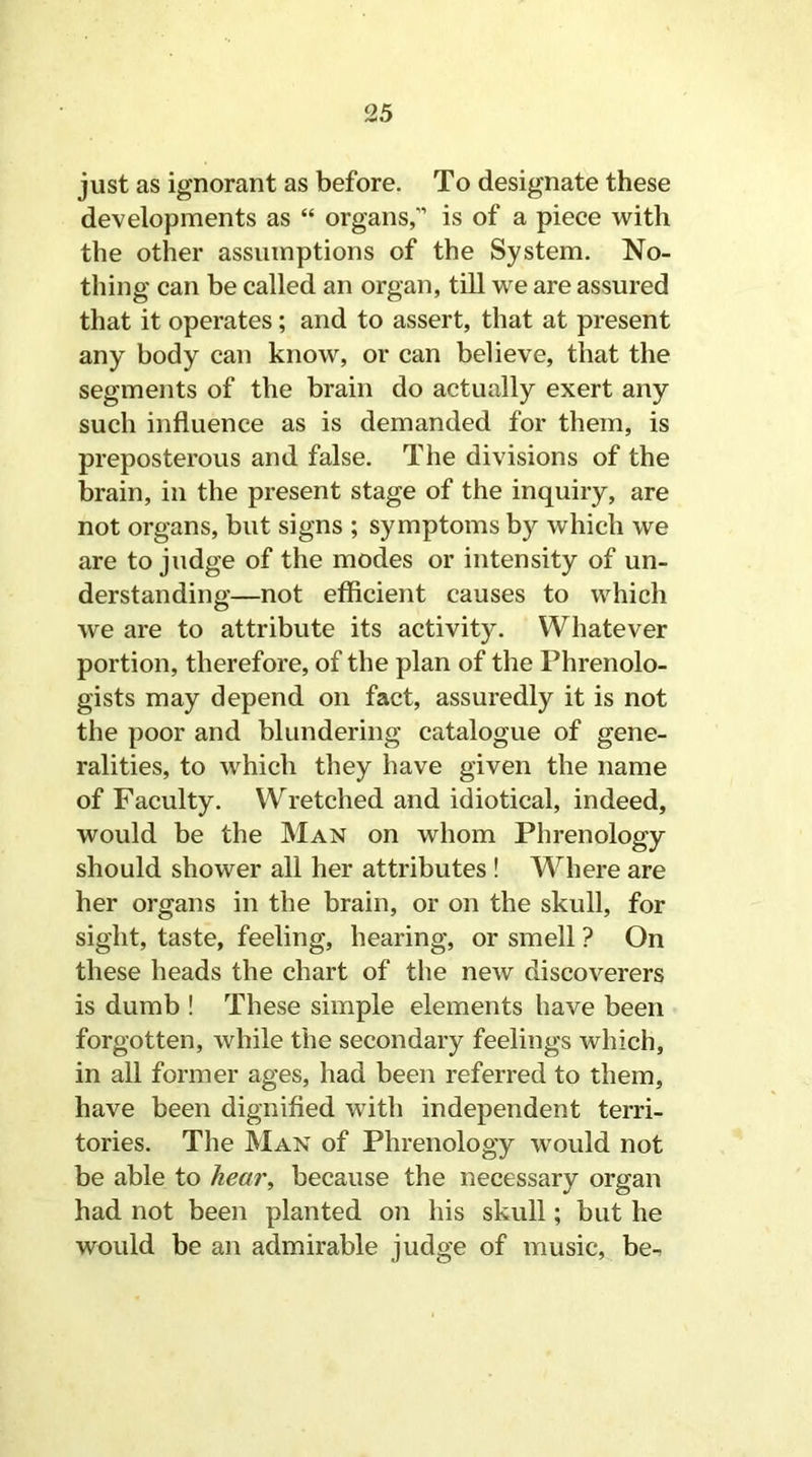 just as ignorant as before. To designate these developments as “ organs,” is of a piece with the other assumptions of the System. No- thing can be called an organ, till we are assured that it operates; and to assert, that at present any body can know, or can believe, that the segments of the brain do actually exert any such influence as is demanded for them, is preposterous and false. The divisions of the brain, in the present stage of the inquiry, are not organs, but signs ; symptoms by which we are to judge of the modes or intensity of un- derstanding—not efficient causes to which we are to attribute its activity. Whatever portion, therefore, of the plan of the Phrenolo- gists may depend on fact, assuredly it is not the poor and blundering catalogue of gene- ralities, to which they have given the name of Faculty. Wretched and idiotical, indeed, would be the Man on whom Phrenology should shower all her attributes ! Where are her organs in the brain, or on the skull, for sight, taste, feeling, hearing, or smell ? On these heads the chart of the new discoverers is dumb ! These simple elements have been forgotten, while the secondary feelings which, in all former ages, had been referred to them, have been dignified with independent terri- tories. The Man of Phrenology -would not be able to hear, because the necessary organ had not been planted on his skull; but he would be an admirable judge of music, be-.