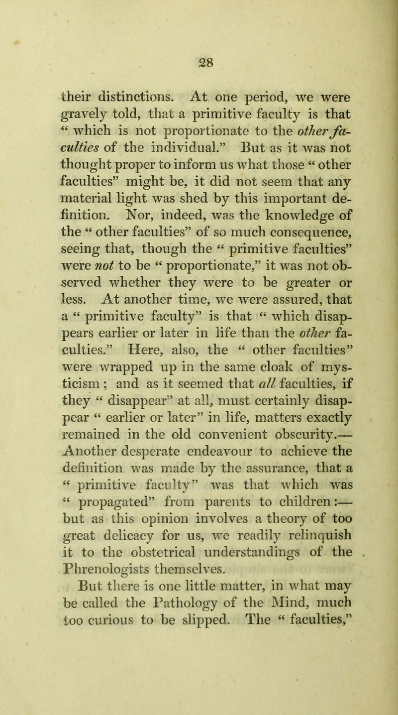 their distinctions. At one period, we were gravely told, that a primitive faculty is that “ which is not proportionate to the other fa- culties of the individual.” But as it was not thought proper to inform us what those “ other faculties” might be, it did not seem that any material light was shed by this important de- finition. Nor, indeed, was the knowledge of the “ other faculties” of so much consequence, seeing that, though the “ primitive faculties” were not to be “ proportionate,” it was not ob- served whether they were to be greater or less. At another time, we were assured, that a “ primitive faculty” is that “ which disap- pears earlier or later in life than the other fa- culties.” Here, also, the “ other faculties” were wrapped up in the same cloak of mys- ticism ; and as it seemed that all faculties, if they “ disappear” at all, must certainly disap- pear “ earlier or later” in life, matters exactly remained in the old convenient obscurity.— Another desperate endeavour to achieve the definition was made by the assurance, that a “ primitive faculty” was that which was “ propagated” from parents to children:— but as this opinion involves a theory of too great delicacy for us, we readily relinquish it to the obstetrical understandings of the Phrenologists themselves. But there is one little matter, in what may be called the Pathology of the Mind, much too curious to be slipped. The “ faculties,”