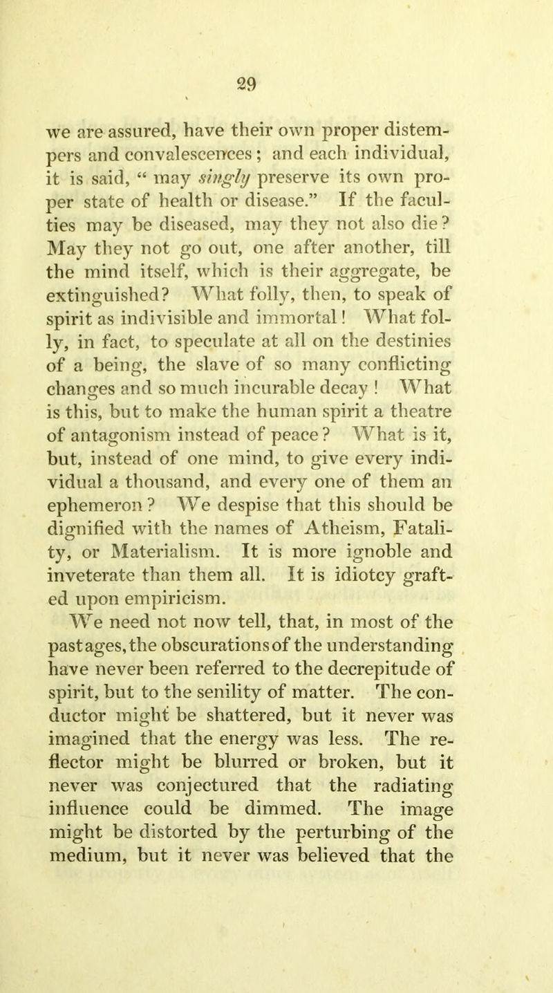 we are assured, have their own proper distem- pers and convalescences ; and each individual, it is said, “ may singly preserve its own pro- per state of health or disease.” If the facul- ties may be diseased, may they not also die ? May they not go out, one after another, till the mind itself, which is their aggregate, be extinguished? What folly, then, to speak of spirit as indivisible and immortal! What fol- ly, in fact, to speculate at all on the destinies of a being, the slave of so many conflicting changes and so much incurable decay ! What is this, but to make the human spirit a theatre of antagonism instead of peace ? What is it, but, instead of one mind, to give every indi- vidual a thousand, and every one of them an ephemeron ? We despise that this should be dignified with the names of Atheism, Fatali- ty, or Materialism. It is more ignoble and inveterate than them all. It is idiotcy graft- ed upon empiricism. We need not now tell, that, in most of the pastages,the obscurations of the understanding have never been referred to the decrepitude of spirit, but to the senility of matter. The con- ductor might be shattered, but it never was imagined that the energy was less. The re- flector might be blurred or broken, but it never was conjectured that the radiating influence could be dimmed. The image might be distorted by the perturbing of the medium, but it never was believed that the