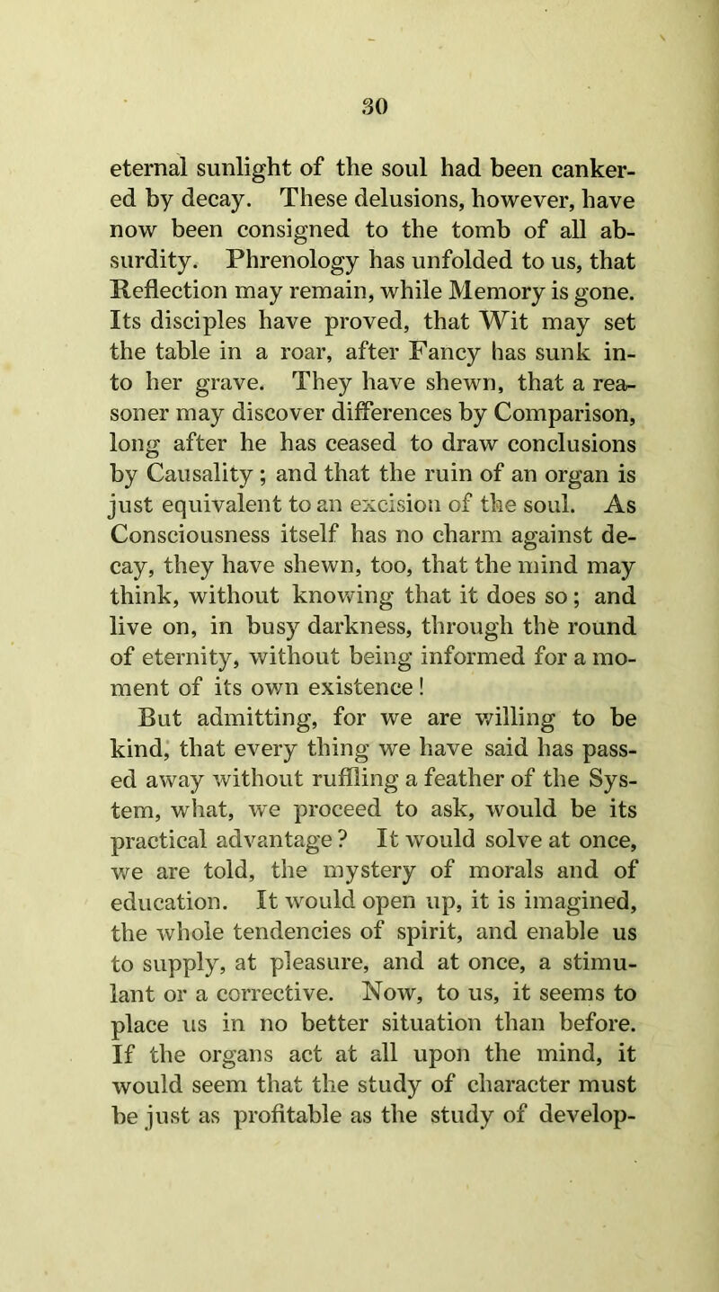 eternal sunlight of the soul had been canker- ed by decay. These delusions, however, have now been consigned to the tomb of all ab- surdity. Phrenology has unfolded to us, that Reflection may remain, while Memory is gone. Its disciples have proved, that Wit may set the table in a roar, after Fancy has sunk in- to her grave. They have shewn, that a rea- soner may discover differences by Comparison, long after he has ceased to draw conclusions by Causality ; and that the ruin of an organ is just equivalent to an excision of the soul. As Consciousness itself has no charm against de- cay, they have shewn, too, that the mind may think, without knowing that it does so; and live on, in busy darkness, through the round of eternity, without being informed for a mo- ment of its own existence! But admitting, for we are willing to be kind, that every thing we have said has pass- ed away without ruffling a feather of the Sys- tem, what, we proceed to ask, would be its practical advantage ? It would solve at once, we are told, the mystery of morals and of education. It would open up, it is imagined, the whole tendencies of spirit, and enable us to supply, at pleasure, and at once, a stimu- lant or a corrective. Now, to us, it seems to place us in no better situation than before. If the organs act at all upon the mind, it would seem that the study of character must be just as profitable as the study of develop-
