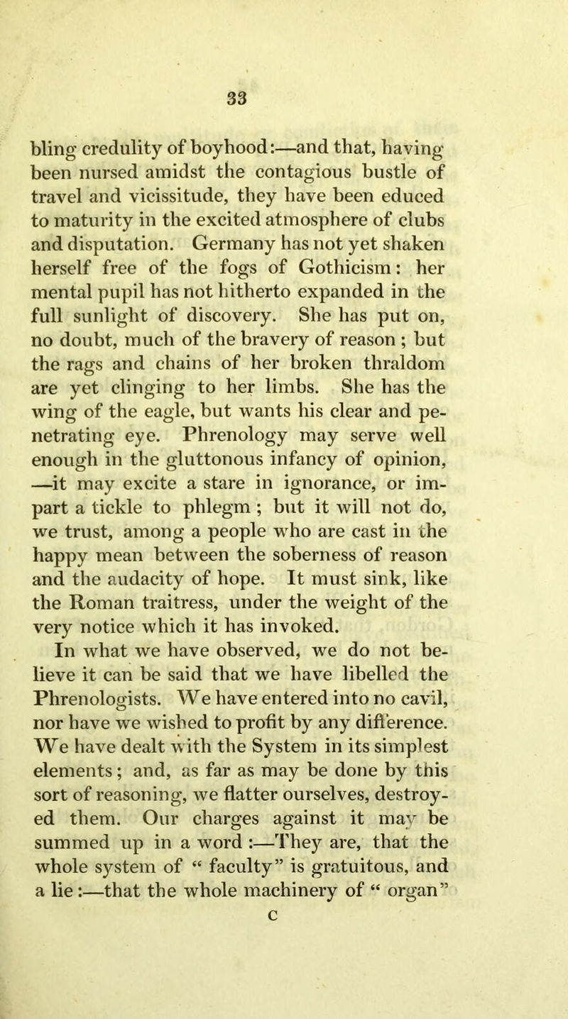 bling credulity of boyhood:—and that, having- been nursed amidst the contagious bustle of travel and vicissitude, they have been educed to maturity in the excited atmosphere of clubs and disputation. Germany has not yet shaken herself free of the fogs of Gothicism: her mental pupil has not hitherto expanded in the full sunlight of discovery. She has put on, no doubt, much of the bravery of reason ; but the rags and chains of her broken thraldom are yet clinging to her limbs. She has the wing of the eagle, but wants his clear and pe- netrating eye. Phrenology may serve well enough in the gluttonous infancy of opinion, —it may excite a stare in ignorance, or im- part a tickle to phlegm ; but it will not do, we trust, among a people who are cast in the happy mean between the soberness of reason and the audacity of hope. It must sink, like the Roman traitress, under the weight of the very notice which it has invoked. In what we have observed, we do not be- lieve it can be said that we have libelled the Phrenologists. We have entered into no cavil, nor have we wished to profit by any difference. We have dealt with the System in its simplest elements; and, as far as may be done by this sort of reasoning, we flatter ourselves, destroy- ed them. Our charges against it may be summed up in a word :—They are, that the whole system of “ faculty” is gratuitous, and a lie:—that the whole machinery of “ organ” c