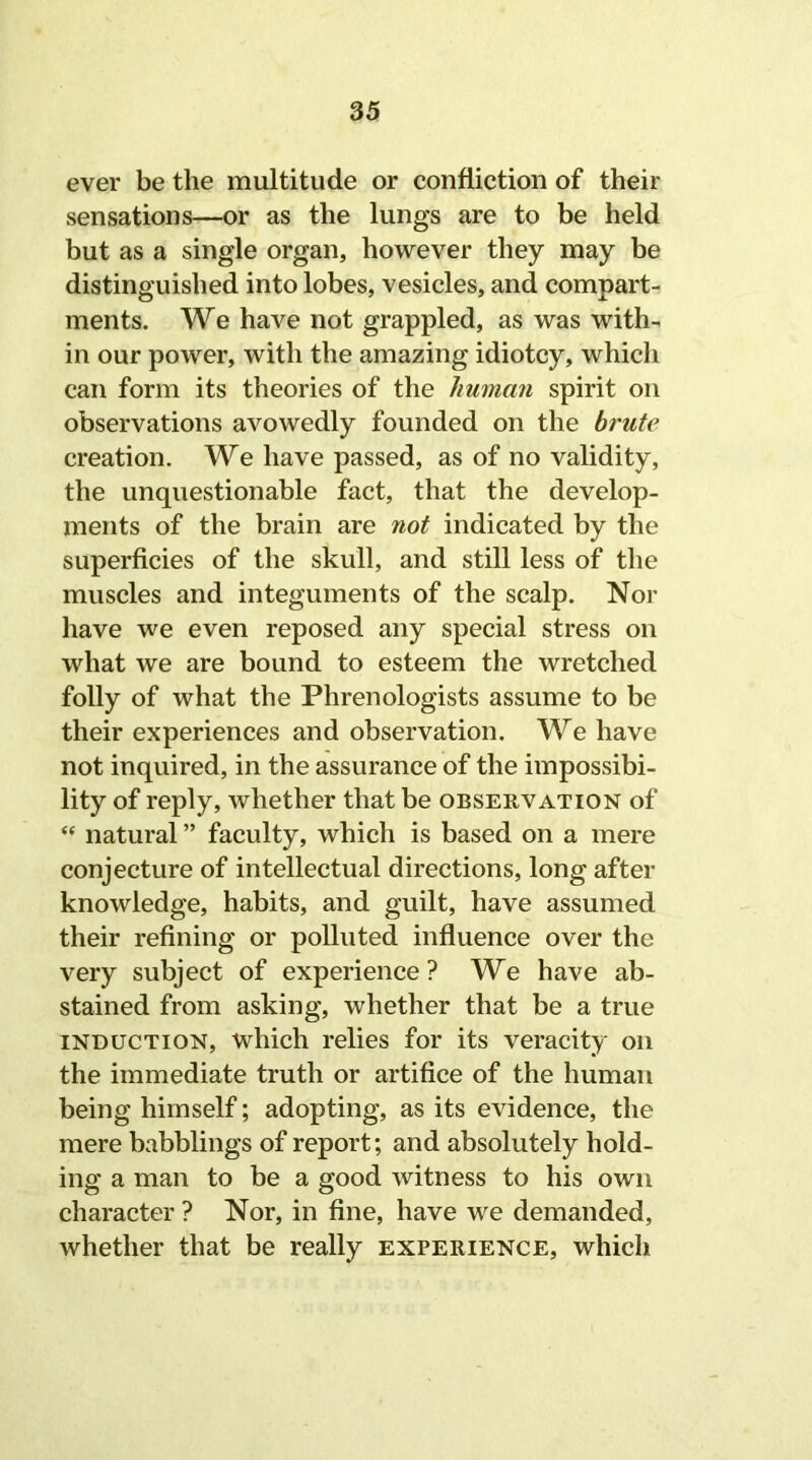 ever be the multitude or confiiction of their sensations—or as the lungs are to be held but as a single organ, however they may be distinguished into lobes, vesicles, and compart- ments. We have not grappled, as was with- in our power, with the amazing idiotcy, which can form its theories of the human spirit on observations avowedly founded on the brute creation. We have passed, as of no validity, the unquestionable fact, that the develop- ments of the brain are not indicated by the superficies of the skull, and still less of the muscles and integuments of the scalp. Nor have we even reposed any special stress on what we are bound to esteem the wretched folly of what the Phrenologists assume to be their experiences and observation. We have not inquired, in the assurance of the impossibi- lity of reply, whether that be observation of “ natural ” faculty, which is based on a mere conjecture of intellectual directions, long after knowledge, habits, and guilt, have assumed their refining or polluted influence over the very subject of experience? We have ab- stained from asking, whether that be a true induction, which relies for its veracity on the immediate truth or artifice of the human being himself; adopting, as its evidence, the mere babblings of report; and absolutely hold- ing a man to be a good witness to his own character ? Nor, in fine, have we demanded, whether that be really experience, which