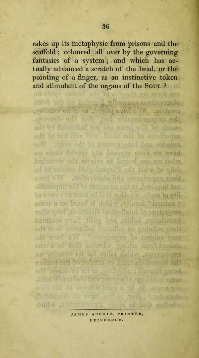 rakes up its metaphysic from prisons and the scaffold ; coloured all over by the governing fantasies of a system; and which has ac- tually advanced a scratch of the head, or the pointing of a finger, as an instinctive token and stimulant of the organs of the Soul ? JAMES AUCHIE, PRINTER, EDINBURGH.