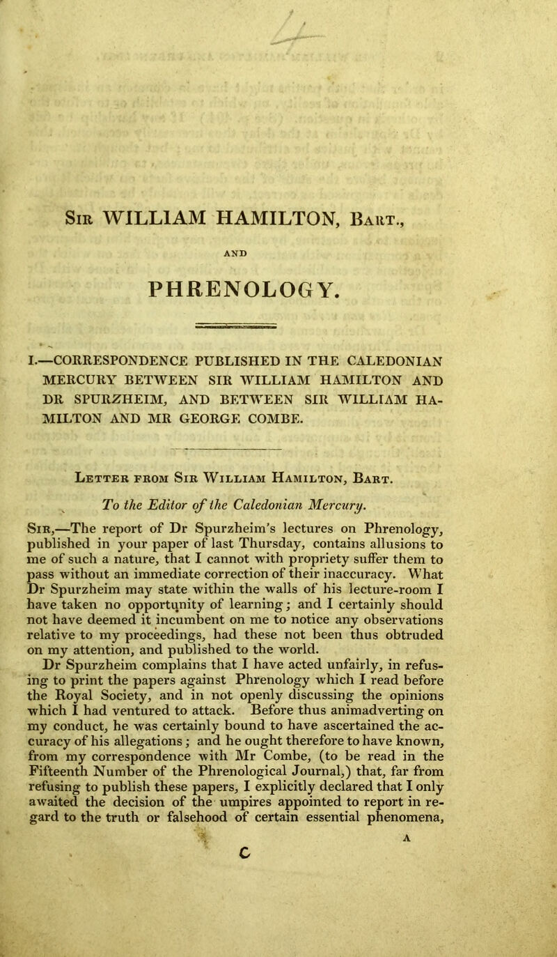 Sir WILLIAM HAMILTON, Bart., AND PHRENOLOGY. I.—CORRESPONDENCE PUBLISHED IN THE CALEDONIAN MERCURY BETWEEN SIR WILLIAM HAMILTON AND DR SPURZHEIM, AND BETWEEN SIR WILLIAM HA- MILTON AND MR GEORGE COMBE. Letter from Sir William Hamilton, Bart. To the Editor of the Caledonian Mercury. Sir,—The report of Dr Spurzheim’s lectures on Phrenology, published in your paper of last Thursday, contains allusions to me of such a nature, that I cannot with propriety suffer them to pass without an immediate correction of their inaccuracy. What Dr Spurzheim may state within the walls of his lecture-room I have taken no opportunity of learning; and I certainly should not have deemed it incumbent on me to notice any observations relative to my proceedings, had these not been thus obtruded on my attention, and published to the world. Dr Spurzheim complains that I have acted unfairly, in refus- ing to print the papers against Phrenology which I read before the Royal Society, and in not openly discussing the opinions which I had ventured to attack. Before thus animadverting on my conduct, he was certainly bound to have ascertained the ac- curacy of his allegations; and he ought therefore to have known, from my correspondence with Mr Combe, (to be read in the Fifteenth Number of the Phrenological Journal,) that, far from refusing to publish these papers, I explicitly declared that I only awaited the decision of the umpires appointed to report in re- gard to the truth or falsehood of certain essential phenomena, A c