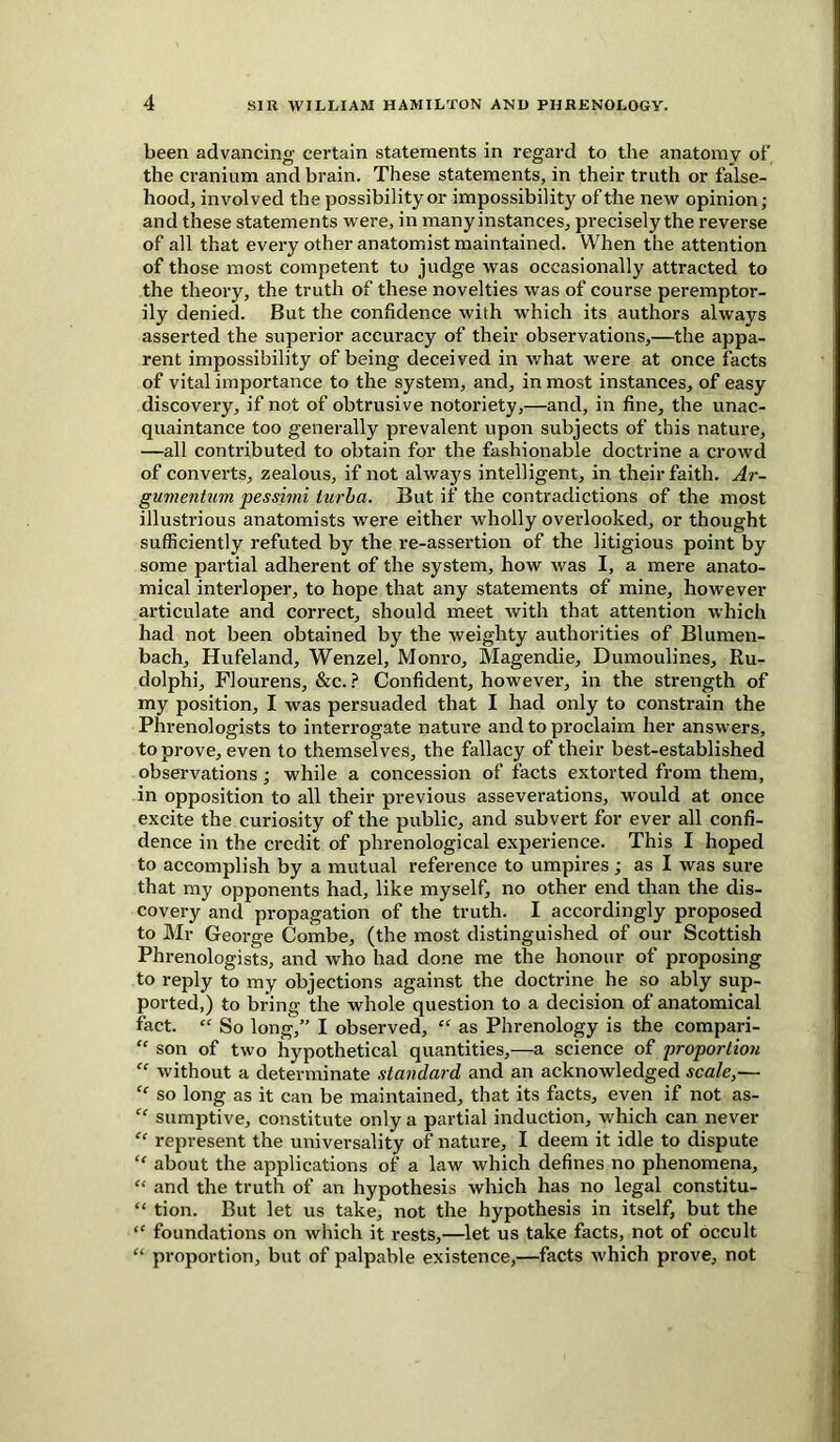 been advancing certain statements in regard to the anatomy of the cranium and brain. These statements, in their truth or false- hood, involved the possibility or impossibility of the new opinion; and these statements were, in many instances, precisely the reverse of all that every other anatomist maintained. When the attention of those most competent to judge was occasionally attracted to the theory, the truth of these novelties was of course peremptor- ily denied. But the confidence with which its authors always asserted the superior accuracy of their observations,—the appa- rent impossibility of being deceived in what were at once facts of vital importance to the system, and, inmost instances, of easy discovery, if not of obtrusive notoriety,—and, in fine, the unac- quaintance too generally prevalent upon subjects of this nature, —all contributed to obtain for the fashionable doctrine a crowd of converts, zealous, if not always intelligent, in their faith. Ar- gwmentum pessimi iurba. But if the contradictions of the most illustrious anatomists were either wholly overlooked, or thought sufficiently refuted by the re-assertion of the litigious point by some partial adherent of the system, how was I, a mere anato- mical interloper, to hope that any statements of mine, however articulate and correct, should meet with that attention which had not been obtained by the weighty authorities of Blumen- bach, Hufeland, Wenzel, Monro, Magendie, Dumoulines, Ru- dolphi, Flourens, &c. ? Confident, however, in the strength of my position, I was persuaded that I had only to constrain the Phrenologists to interrogate nature and to proclaim her answers, to prove, even to themselves, the fallacy of their best-established observations; while a concession of facts extorted from them, in opposition to all their previous asseverations, would at once excite the curiosity of the public, and subvert for ever all confi- dence in the credit of phrenological experience. This I hoped to accomplish by a mutual reference to umpires; as I was sure that my opponents had, like myself, no other end than the dis- covery and propagation of the truth. I accordingly proposed to Mr George Combe, (the most distinguished of our Scottish Phrenologists, and who had done me the honour of proposing to reply to my objections against the doctrine he so ably sup- ported,) to bring the whole question to a decision of anatomical fact. “ So long,” I observed, “ as Phrenology is the compari- “ son of two hypothetical quantities,—a science of proportion “ without a determinate standard and an acknowledged scale,— “ so long as it can be maintained, that its facts, even if not as- “ sumptive, constitute only a partial induction, which can never “ represent the universality of nature, I deem it idle to dispute “ about the applications of a law which defines no phenomena, £< and the truth of an hypothesis which has no legal constitu- “ tion. But let us take, not the hypothesis in itself, but the “ foundations on which it rests,—let us take facts, not of occult “ proportion, but of palpable existence,—facts which prove, not