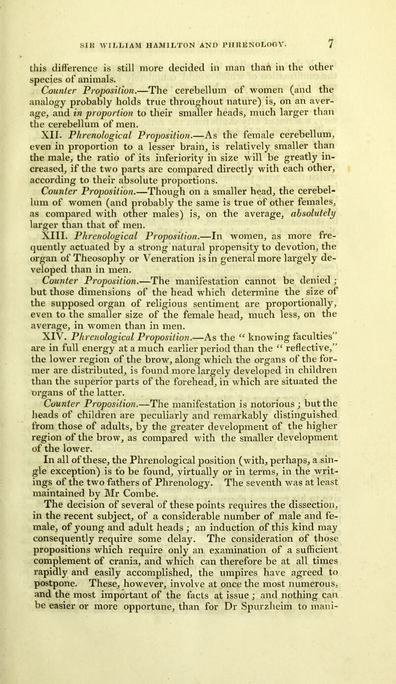 this difference is still more decided in man than in the other species of animals. Counter Proposition.—The cerebellum of women (and the analogy probably holds true throughout nature) is, on an aver- age, and in proportion to their smaller heads, much larger than the cerebellum of men. XII. Phrenological Proposition.—As the female cerebellum, even in proportion to a lesser brain, is relatively smaller than the male, the ratio of its inferiority in size will be greatly in- creased, if the two parts are compared directly with each other, according to their absolute proportions. Counter Proposition.—Though on a smaller head, the cerebel- lum of women (and probably the same is true of other females, as compared with other males) is, on the average, absolutely larger than that of men. XIII. Phrenological Proposition.—In women, as more fre- quently actuated by a strong natural propensity to devotion, the organ of Theosophy or Veneration is in general more largely de- veloped than in men. Counter Proposition.—The manifestation cannot be denied ; but those dimensions of the head which determine the size of the supposed organ of religious sentiment are proportionally, even to the smaller size of the female head, much less, on the average, in women than in men. XIV. Phrenological Proposition.—As the “ knowing faculties” are in full energy at a much earlier period than the “ reflective,” the lower region of the brow, along which the organs of the for- mer are distributed, is found more largely developed in children than the superior parts of the forehead, in which are situated the organs of the latter. Counter Proposition.—The manifestation is notorious ; but the heads of children are peculiarly and remarkably distinguished from those of adults, by the greater development of the higher region of the brow, as compared with the smaller development of the lower. In all of these, the Phrenological position (with, perhaps, a sin- gle exception) is to be found, virtually or in terms, in the writ- ings of the two fathers of Phrenology. The seventh was at least maintained by Mr Combe. The decision of several of these points requires the dissection, in the recent subject, of a considerable number of male and fe- male, of young and adult heads ; an induction of this kind may consequently require some delay. The consideration of those propositions which require only an examination of a sufficient complement of crania, and which can therefore be at all times rapidly and easily accomplished, the umpires have agreed to postpone. These, however, involve at once the most numerous, and the most important of the facts at issue ; and nothing can be easier or more opportune, than for Dr Spurzheim to mani-