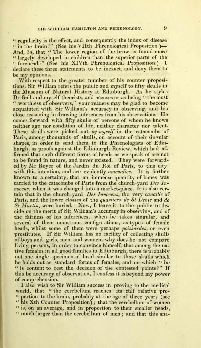 “ regularity is the effect, and consequently the index of disease “ in the brain ?” (See his Vllth Phrenological Proposition.)— And, 3d, that “ The lower region of the brow is found more “ largely developed in children than the superior parts of the “forehead?” (See his XIVth Phrenological Proposition.) I declare these three statements to be inexact, and deny them to be my opinions. With respect to the greater number of his counter proposi- tions, Sir YVilliam refers the public and myself to fifty skulls in the Museum of Natural History at Edinburgh. As he styles Dr Gall and myself theorists, and accuses us as being “ the most “ worthless of observers,” your readers may be glad to become acquainted with Sir William’s accuracy in observing, and his close reasoning in drawing inferences from his observations. He comes forward with fifty skulls of persons of whom he knows neither age nor condition of life, neither character nor talent. These skulls were picked out by myself in the catacombs of Paris, among thousands of skulls, on account of their singular shapes, in order to send them to the Phrenologists of Edin- burgh, as proofs against the Edinburgh Review, which had af- firmed that such different forms of heads as we speak of are not to be found in nature, and never existed. They were forward- ed by Mr Royer of the Jardin du Roi of Paris, to this city, with this intention, and are evidently anomalies. It is farther known to a certainty, that an immense quantity of bones was carried to the catacombs of Paris from the church-yard Des In- nocens, when it was changed into a market-place. Tt is also cer- tain that in the church-yard Des Imwcens, the very canaille of Paris, and the lower classes of the quarters de St Denis and de St Martin, were buried. Now, I leave it to the public to de- cide on the merit of Sir William’s accuracy in observing, and of the fairness of his inferences, when he takes singular, and several of them monstrous configurations, as types of female heads, whilst some of them were perhaps poissardes, or even prostitutes. If Sir William has no facility of collecting skulls of boys and girls, men and women, why does he not compare living persons, in order to convince himself, that among the na- tive females in all good families in Edinburgh, there is probably not one single specimen of head similar to those skulls which he holds out as standard forms of females, and on which “ he “ is content to rest the decision of the contested points ?” If this be accuracy of observation, I confess it is beyond my power of comprehension. I also wish to Sir William success in proving to the medical world, that “ the cerebellum reaches its full relative pro- “ portion to the brain, probably at the age of three years (see “ his Xth Counter Proposition) ; that the cerebellum of women “ is, on an average, and in proportion to their smaller heads, “ much larger than the cerebellum of men ; and that this ana-