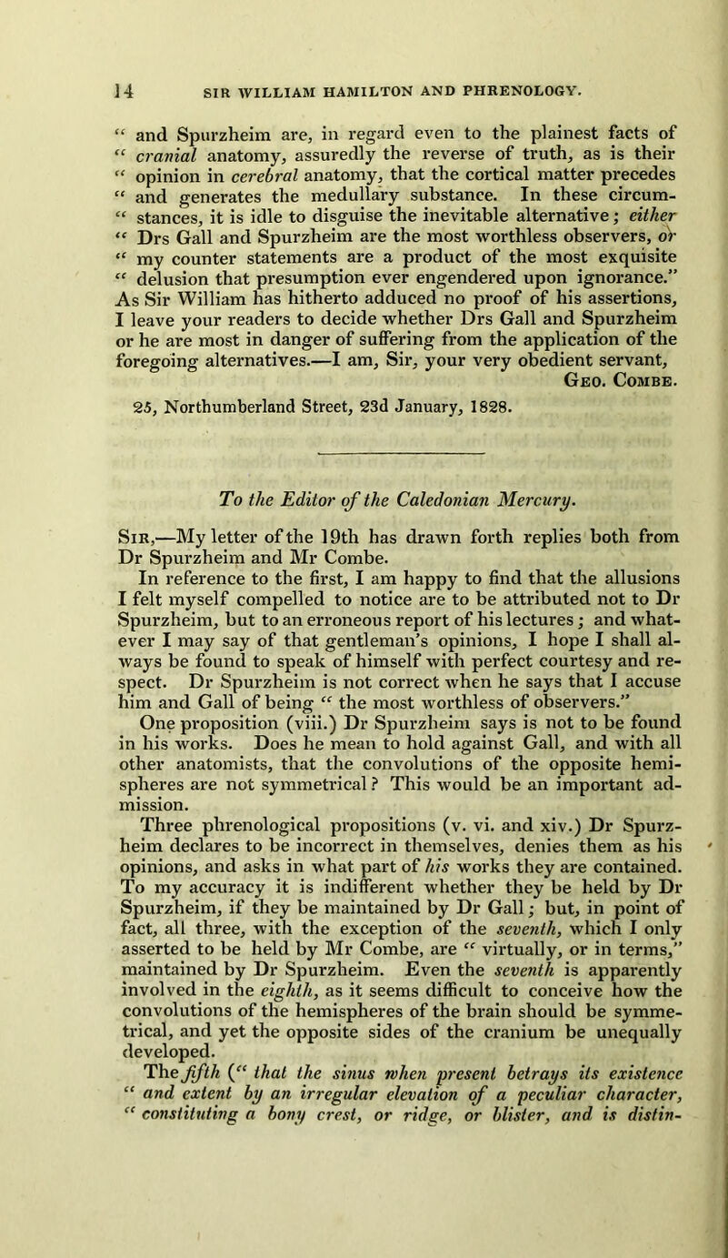 “ and Spurzheim are, in regard even to the plainest facts of “ cranial anatomy, assuredly the reverse of truth, as is their “ opinion in cerebral anatomy, that the cortical matter precedes “ and generates the medullary substance. In these circum- “ stances, it is idle to disguise the inevitable alternative; either “ Drs Gall and Spurzheim are the most worthless observers, or “ my counter statements are a product of the most exquisite “ delusion that presumption ever engendered upon ignorance.” As Sir William has hitherto adduced no proof of his assertions, I leave your readers to decide whether Drs Gall and Spurzheim or he are most in danger of suffering from the application of the foregoing alternatives.—I am. Sir, your very obedient servant, Geo. Combe. 25, Northumberland Street, 23d January, 1828. To the Editor of the Caledonian Mercury. Sir,—My letter of the 19th has drawn forth replies both from Dr Spurzheim and Mr Combe. In reference to the first, I am happy to find that the allusions I felt myself compelled to notice are to be attributed not to Dr Spurzheim, but to an erroneous report of his lectures; and what- ever I may say of that gentleman’s opinions, I hope I shall al- ways be found to speak of himself with perfect courtesy and re- spect. Dr Spurzheim is not correct when he says that I accuse him and Gall of being “ the most worthless of observers.” One proposition (viii.) Dr Spurzheim says is not to be found in his works. Does he mean to hold against Gall, and with all other anatomists, that the convolutions of the opposite hemi- spheres are not symmetrical ? This would be an important ad- mission. Three phrenological propositions (v. vi. and xiv.) Dr Spurz- heim declares to be incorrect in themselves, denies them as his opinions, and asks in what part of his works they are contained. To my accuracy it is indifferent whether they be held by Dr Spurzheim, if they be maintained by Dr Gall; but, in point of fact, all three, with the exception of the seventh, which I only asserted to be held by Mr Combe, are “ virtually, or in terms,” maintained by Dr Spurzheim. Even the seventh is apparently involved in the eighth, as it seems difficult to conceive how the convolutions of the hemispheres of the brain should be symme- trical, and yet the opposite sides of the cranium be unequally developed. The fifth that the sinus when present betrays its existence “ and extent by an irregular elevation of a peculiar character, “ constituting a bony crest, or ridge, or blister, and is distin-