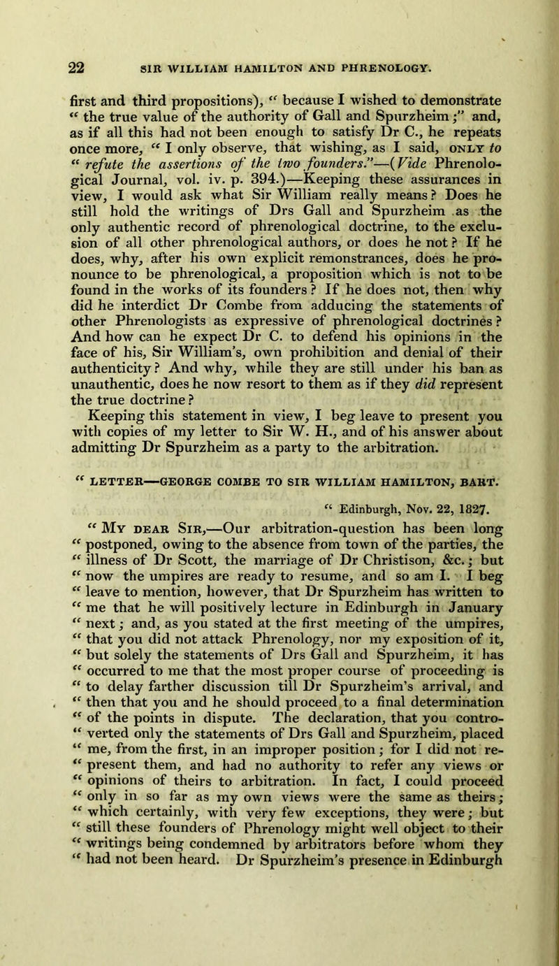 first and third propositions), “ because I wished to demonstrate “ the true value of the authority of Gall and Spurzheimand, as if all this had not been enough to satisfy Dr C., he repeats once more, “ I only observe, that wishing, as I said, only to “ refute the assertions of the two founders.”—(Vide Phrenolo- gical Journal, vol. iv. p. 394.)—Keeping these assurances in view, I would ask what Sir William really means ? Does he still hold the writings of Drs Gall and Spurzheim as the only authentic record of phrenological doctrine, to the exclu- sion of all other phrenological authors, or does he not ? If he does, why, after his own explicit remonstrances, does he pro- nounce to be phrenological, a proposition which is not to be found in the works of its founders ? If he does not, then why did he interdict Dr Combe from adducing the statements of other Phrenologists as expressive of phrenological doctrines ? And how can he expect Dr C. to defend his opinions in the face of his. Sir William’s, own prohibition and denial of their authenticity ? And why, while they are still under his ban as unauthentic, does he now resort to them as if they did represent the true doctrine ? Keeping this statement in view, I beg leave to present you with copies of my letter to Sir W. H., and of his answer about admitting Dr Spurzheim as a party to the arbitration. “ LETTER—GEORGE COMBE TO SIR WILLIAM HAMILTON, BART. “ Edinburgh, Nov. 22, 1827. “ My dear Sir,—Our arbitration-question has been long “ postponed, owing to the absence from town of the parties, the “ illness of Dr Scott, the marriage of Dr Christison, &c.; but “ now the umpires are ready to resume, and so am I. I beg “ leave to mention, however, that Dr Spurzheim has written to “ me that he will positively lecture in Edinburgh in January “ next; and, as you stated at the first meeting of the umpires, “ that you did not attack Phrenology, nor my exposition of it, “ but solely the statements of Drs Gall and Spurzheim, it has “ occurred to me that the most proper course of proceeding is “ to delay farther discussion till Dr Spurzheim’s arrival, and “ then that you and he should proceed to a final determination “ of the points in dispute. The declaration, that you contro- “ verted only the statements of Drs Gall and Spurzheim, placed “ me, from the first, in an improper position; for I did not re- “ present them, and had no authority to refer any views or “ opinions of theirs to arbitration. In fact, I could proceed “ only in so far as my own views were the same as theirs ; “ which certainly, with very few exceptions, they were; but “ still these founders of Phrenology might well object to their <e writings being condemned by arbitrators before whom they “ had not been heard. Dr Spurzheim’s presence in Edinburgh