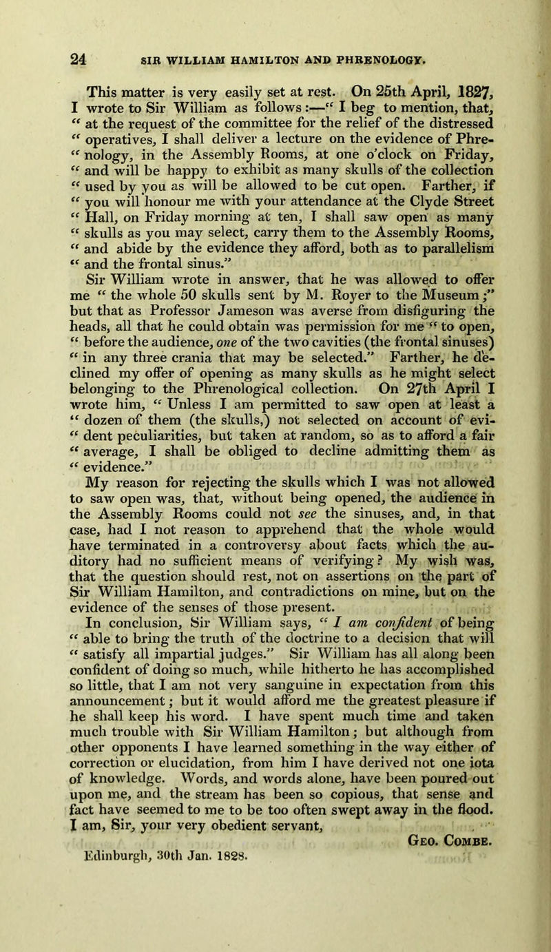 This matter is very easily set at rest. On 25th April, 1827, I wrote to Sir William as follows :—“ I beg to mention, that, “ at the request of the committee for the relief of the distressed “ operatives, I shall deliver a lecture on the evidence of Phre- “ nology, in the Assembly Rooms, at one o’clock on Friday, “ and will be happy to exhibit as many skulls of the collection “ used by you as will be allowed to be cut open. Farther, if “ you will honour me with your attendance at the Clyde Street “ Hall, on Friday morning at ten, I shall saw open as many “ skulls as you may select, carry them to the Assembly Rooms, “ and abide by the evidence they afford, both as to parallelism “ and the frontal sinus.” Sir William wrote in answer, that he was allowed to offer me “ the whole 50 skulls sent by M. Royer to the Museum •” but that as Professor Jameson was averse from disfiguring the heads, all that he could obtain was permission for me “ to open, “ before the audience, one of the two cavities (the frontal sinuses) “ in any three crania that may be selected.” Farther, he de- clined my offer of opening as many skulls as he might select belonging to the Phrenological collection. On 27th April I wrote him, “ Unless I am permitted to saw open at least a “ dozen of them (the skulls,) not selected on account of evi- “ dent peculiarities, but taken at random, so as to afford a fair “ average, I shall be obliged to decline admitting them as “ evidence.” My reason for rejecting the skulls which I was not allowed to saw open was, that, without being opened, the audience in the Assembly Rooms could not see the sinuses, and, in that case, had I not reason to apprehend that the whole would have terminated in a controversy about facts which the au- ditory had no sufficient means of verifying ? My wish was, that the question should rest, not on assertions on the part of Sir William Hamilton, and contradictions on mine, but on the evidence of the senses of those present. In conclusion, Sir William says, “ I am confident of being “ able to bring the truth of the doctrine to a decision that will “ satisfy all impartial judges.” Sir William has all along been confident of doing so much, while hitherto he has accomplished so little, that I am not very sanguine in expectation from this announcement; but it would afford me the greatest pleasure if he shall keep his word. I have spent much time and taken much trouble with Sir William Hamilton; but although from other opponents I have learned something in the way either of correction or elucidation, from him I have derived not one iota of knowledge. Words, and words alone, have been poured out upon me, and the stream has been so copious, that sense and fact have seemed to me to be too often swept away in the flood. I am, Sir, your very obedient servant, Geo. Combe. Edinburgh, 30th Jan. 1828.