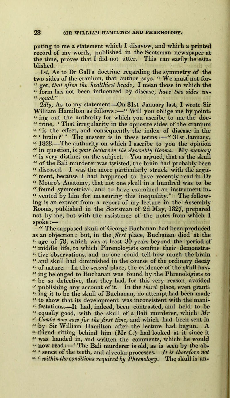 puting to me a statement which I disavow, and which a printed record of my words, published in the Scotsman newspaper at the time, proves that I did not utter. This can easily be esta- blished. 1st, As to Dr Gall’s doctrine regarding the symmetry of the two sides of the cranium, that author says, “ We must not for- “ get, that often the healthiest heads, I mean those in which the “ form has not been influenced by disease, have two sides an- “ equal.” ’idly, As to my statement—On 31st January last, I wrote Sir William Hamilton as follows :—“ Will you oblige me by point- “ ing out the authority for which you ascribe to me the doc- “ trine, £ That irregularity in the opposite sides of the cranium “ £ is the effect, and consequently the index of disease in the “ ‘ brain ?’ ” The answer is in these terms :—“ 31st January, “ 1828.—The authority on which I ascribe to you the opinion “ in question, is your lecture in the Assembly Rooms. My memory “ is very distinct on the subject. You argued, that as the skull “ of the Bali murderer was twisted, the brain had probably been “ diseased. I was the more particularly struck with the argu- “ ment, because I had happened to have recently read in Dr <c Monro’s Anatomy, that not one skull in a hundred was to be “ found symmetrical, and to have examined an instrument in- “ vented by him for measuring this inequality.” The follow- ing is an extract from a report of my lecture in the Assembly Rooms, published in the Scotsman of 2d May, 1827, prepared not by me, but with the assistance of the notes from which I spoke:— “ The supposed skull of George Buchanan had been produced as an objection; but, in the first place, Buchanan died at the “ age of 78, which was at least 30 years beyond the period of “ middle life, to which Phrenologists confine their demonstra- “ tive observations, and no one could tell how much the brain “ and skull had diminished in the course of the ordinary decay “ of nature. In the second place, the evidence of the skull hav- “ ing belonged to Buchanan was found by the Phrenologists to “ be so defective, that they had, for this very reason, avoided “ publishing any account of it. In the third place, even grant- “ ing it to be the skull of Buchanan, no attempt had been made “ to show that its development was inconsistent with the mani- “ festations.—It had, indeed, been contrasted, and held to be “ equally good, with the skull of a Bali murderer, which Mr “ Combe now saw for the first time, and which had been sent in “ by Sir William Hamilton after the lecture had begun. A “ friend sitting behind him (Mr C.) had looked at it since it “ was handed in, and written the comments, which he would “ now read:—‘ The Bali murderer is old, as is seen by the ab- “ ‘ sence of the teeth, and alveolar processes. It is therefore not “ ‘ within the conditions required by Phrenology. The skull is un-