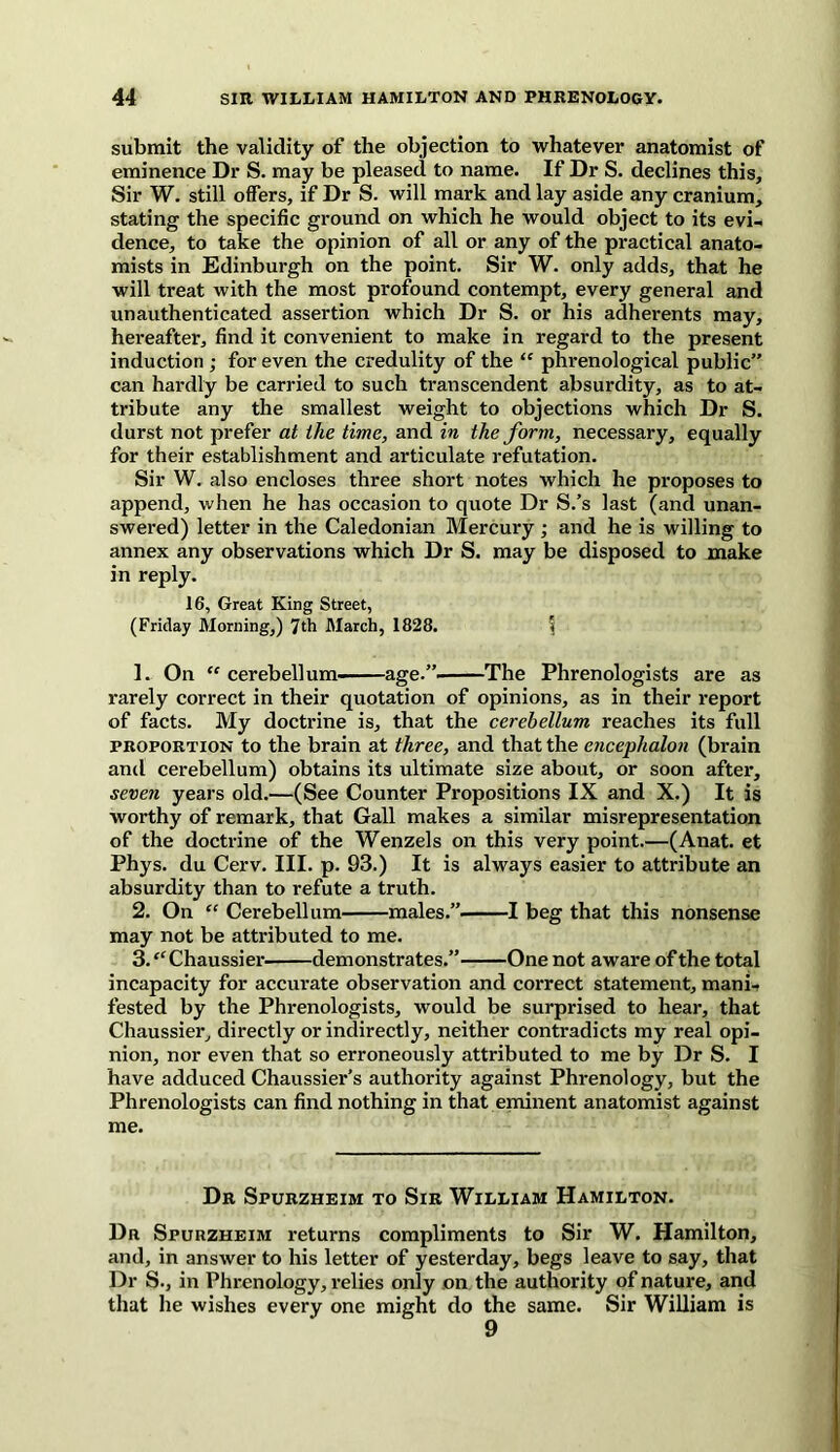 submit the validity of the objection to whatever anatomist of eminence Dr S. may be pleased to name. If Dr S. declines this. Sir W. still offers, if Dr S. will mark and lay aside any cranium, stating the specific ground on which he would object to its evi- dence, to take the opinion of all or any of the practical anato- mists in Edinburgh on the point. Sir W. only adds, that he will treat with the most profound contempt, every general and unauthenticated assertion which Dr S. or his adherents may, hereafter, find it convenient to make in regard to the present induction ; for even the credulity of the “ phrenological public” can hardly be carried to such transcendent absurdity, as to at- tribute any the smallest weight to objections which Dr S. durst not prefer at the time, and in the form, necessary, equally for their establishment and articulate refutation. Sir W. also encloses three short notes which he proposes to append, when he has occasion to quote Dr S.’s last (and unan- swered) letter in the Caledonian Mercury ; and he is willing to annex any observations which Dr S. may be disposed to make in reply. 16, Great King Street, (Friday Morning,) 7th March, 1828. I 1. On “cerebellum. age.” The Phrenologists are as rarely correct in their quotation of opinions, as in their report of facts. My doctrine is, that the cerebellum reaches its full proportion to the brain at three, and that the encephalon (brain and cerebellum) obtains its ultimate size about, or soon after, seven years old.—(See Counter Propositions IX and X.) It is worthy of remark, that Gall makes a similar misrepresentation of the doctrine of the Wenzels on this very point.—(Anat. et Phys. du Cerv. III. p. 93.) It is always easier to attribute an absurdity than to refute a truth. 2. On “ Cerebellum males.”. 1 beg that this nonsense may not be attributed to me. 3. “ Chaussier demonstrates.” One not aware of the total incapacity for accurate observation and correct statement, mani- fested by the Phrenologists, would be surprised to hear, that Chaussier, directly or indirectly, neither contradicts my real opi- nion, nor even that so erroneously attributed to me by Dr S. I have adduced Chaussier’s authority against Phrenology, but the Phrenologists can find nothing in that eminent anatomist against me. Dr Spurzheim to Sir William Hamilton. Dr Spurzheim returns compliments to Sir W. Hamilton, and, in answer to his letter of yesterday, begs leave to say, that Dr S., in Phrenology, relies only on the authority of nature, and that he wishes every one might do the same. Sir William is 9