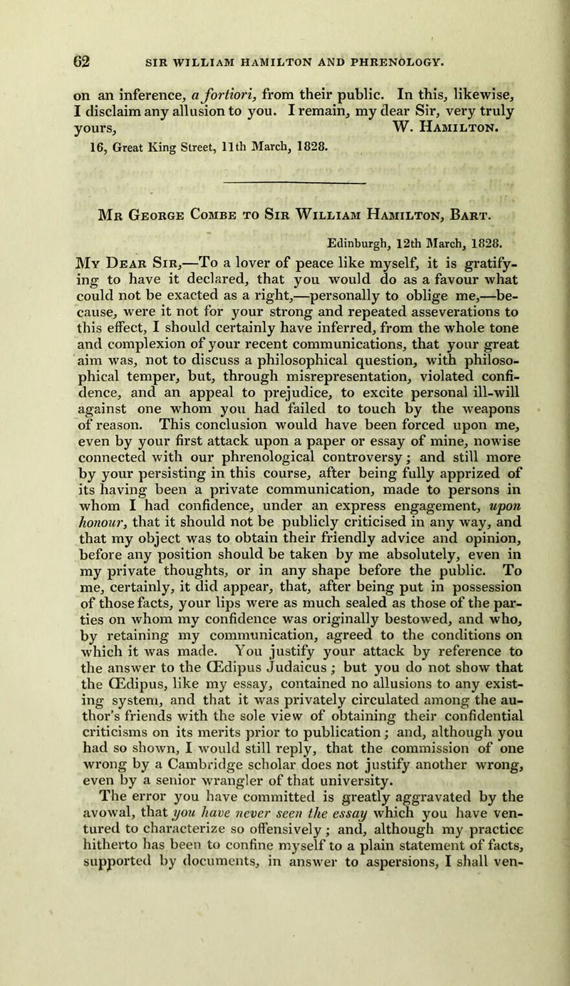 on an inference, a fortiori, from their public. In this, likewise, I disclaim any allusion to you. I remain, my dear Sir, very truly yours, W. Hamilton. 16, Great King Street, 11th March, 1828. Mr George Combe to Sir William Hamilton, Bart. Edinburgh, 12th March, 1828. My Dear Sir,—To a lover of peace like myself, it is gratify- ing to have it declared, that you would do as a favour what could not be exacted as a right,—personally to oblige me,—be- cause, were it not for your strong and repeated asseverations to this effect, I should certainly have inferred, from the whole tone and complexion of your recent communications, that your great aim was, not to discuss a philosophical question, with philoso- phical temper, but, through misrepresentation, violated confi- dence, and an appeal to prejudice, to excite personal ill-will against one whom you had failed to touch by the weapons of reason. This conclusion would have been forced upon me, even by your first attack upon a paper or essay of mine, nowise connected with our phrenological controversy; and still more by your persisting in this course, after being fully apprized of its having been a private communication, made to persons in whom I had confidence, under an express engagement, upon honour, that it should not be publicly criticised in any way, and that my object was to obtain their friendly advice and opinion, before any position should be taken by me absolutely, even in my private thoughts, or in any shape before the public. To me, certainly, it did appear, that, after being put in possession of those facts, your lips were as much sealed as those of the par- ties on whom my confidence was originally bestowed, and who, by retaining my communication, agreed to the conditions on which it was made. You justify your attack by reference to the answer to the GEdipus Judaicus ; but you do not show that the CEdipus, like my essay, contained no allusions to any exist- ing system, and that it was privately circulated among the au- thor’s friends with the sole view of obtaining their confidential criticisms on its merits prior to publication; and, although you had so shown, I would still reply, that the commission of one wrong by a Cambridge scholar does not justify another wrong, even by a senior wrangler of that university. The error you have committed is greatly aggravated by the avowal, that you have never seen the essay which you have ven- tured to characterize so offensively; and, although my practice hitherto has been to confine myself to a plain statement of facts, supported by documents, in answer to aspersions, I shall ven-