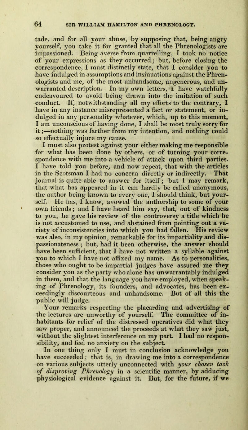 tade, and for all your abuse, by supposing that, being angry yourself, you take it for granted that all the Phrenologists are impassioned. Being averse from quarrelling, I took no notice of your expressions as they occurred; but, before closing the correspondence, I must distinctly state, that I consider you to have indulged in assumptions and insinuations against the Phren- ologists and me, of the most unhandsome, ungenerous, and un- warranted description. In my own letters, i have watchfully endeavoured to avoid being drawn into the imitation of such conduct. If, notwithstanding all my efforts to the contrary, I have in any instance misrepresented a fact or statement, or in- dulged in any personality whatever, which, up to this moment, I am unconscious of having done, I shall be most truly sorry for it;—nothing was farther from my intention, and nothing could so effectually injure my cause. I must also protest against your either making me responsible for what has been done by others, or of turning your corre- spondence with me into a vehicle of attack upon third parties. I have told you before, and now repeat, that with the articles in the Scotsman I had no concern directly or indirectly. That journal is quite able to answer for itself; but I may remark, that what has appeared in it can hardly be called anonymous, the author being known to every one, I should think, but your- self. He has, I know, avowed the authorship to some of your own friends; and I have heard him say, that, out of kindness to you, he gave his review of the controversy a title which he is not accustomed to use, and abstained from pointing out a va- riety of inconsistencies into which you had fallen. His review was also, in my opinion, remarkable for its impartiality and dis- passionateness ; but, had it been otherwise, the answer should have been sufficient, that I have not written a syllable against you to which I have not affixed my name. As to personalities, those who ought to be impartial judges have assured me they consider you as the party who alone has unwarrantably indulged in them, and that the language you have employed, when speak- ing of Phrenology, its founders, and advocates, has been ex- ceedingly discourteous and unhandsome. But of all this the public will judge. Your remarks respecting the placarding and advertising of the lectures are unworthy of yourself. The committee of in- habitants for relief of the distressed operatives did what they saw proper, and announced the proceeds at what they saw just, without the slightest interference on my part. I had no respon- sibility, and feel no anxiety on the subject. In one thing only I must in conclusion acknowledge you have succeeded; that is, in drawing me into a correspondence on various subjects utterly unconnected with your chosen task of disproving Phrenology in a scientific manner, by adducing physiological evidence against it. But, for the future, if we