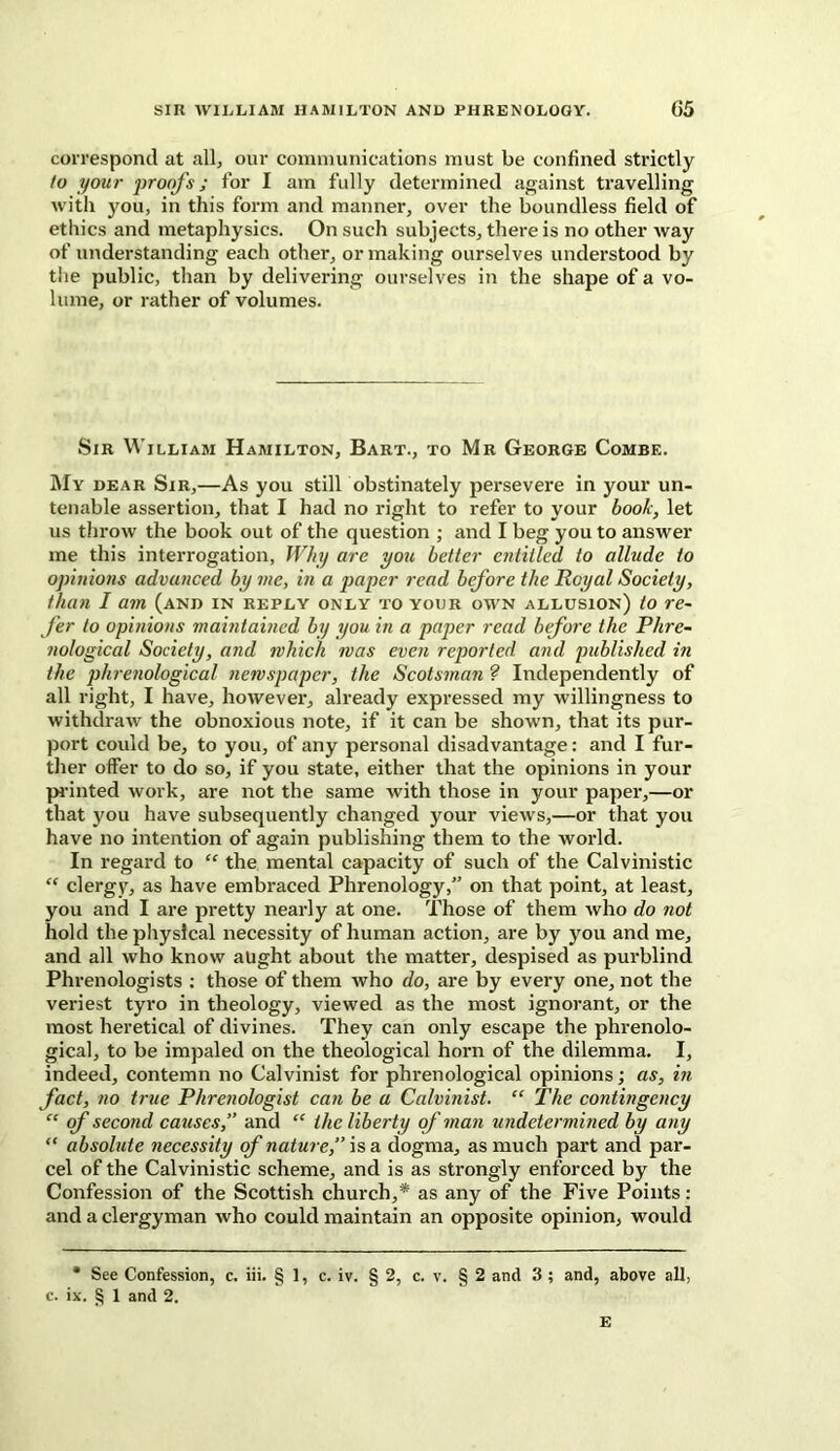 correspond at all, our communications must be confined strictly to your proofs j for I am fully determined against travelling with you, in this form and manner, over the boundless field of ethics and metaphysics. On such subjects, there is no other way of understanding each other, or making ourselves understood by the public, than by delivering ourselves in the shape of a vo- lume, or rather of volumes. Sir William Hamilton, Bart., to Mr George Combe. My dear Sir,—As you still obstinately persevere in your un- tenable assertion, that I had no right to refer to your book, let us throw the book out of the question ; and I beg you to answer me this interrogation, Why are you better entitled to allude to opinions advanced by me, in a paper read before the Royal Society, than I am (and in reply only to your own allusion) to re- fer to opinions maintained by you in a paper read before the Phre- nological Society, and which was even reported and published in the phrenological newspaper, the Scotsman ? Independently of all right, I have, however, already expressed my willingness to withdraw the obnoxious note, if it can be shown, that its pur- port could be, to you, of any personal disadvantage: and I fur- ther offer to do so, if you state, either that the opinions in your printed work, are not the same with those in your paper,—or that you have subsequently changed your view's,—or that you have no intention of again publishing them to the world. In regard to “ the mental capacity of such of the Calvinistic “ clergy, as have embraced Phrenology,” on that point, at least, you and I are pretty nearly at one. Those of them who do not hold the physical necessity of human action, are by you and me, and all who know aught about the matter, despised as purblind Phrenologists : those of them who do, are by every one, not the veriest tyro in theology, viewed as the most ignorant, or the most heretical of divines. They can only escape the phrenolo- gical, to be impaled on the theological horn of the dilemma. I, indeed, contemn no Calvinist for phrenological opinions; as, in fact, no true Phrenologist can be a Calvinist. “ The contingency “ of second causes,” and “ the liberty of man undetermined by any “ absolute necessity of nature,” is a dogma, as much part and par- cel of the Calvinistic scheme, and is as strongly enforced by the Confession of the Scottish church,* as any of the Five Points: and a clergyman who could maintain an opposite opinion, would * See Confession, c. iii. § 1, c. iv. § 2, c. v. § 2 and 3 ; and, above all, c. ix. § 1 and 2. E