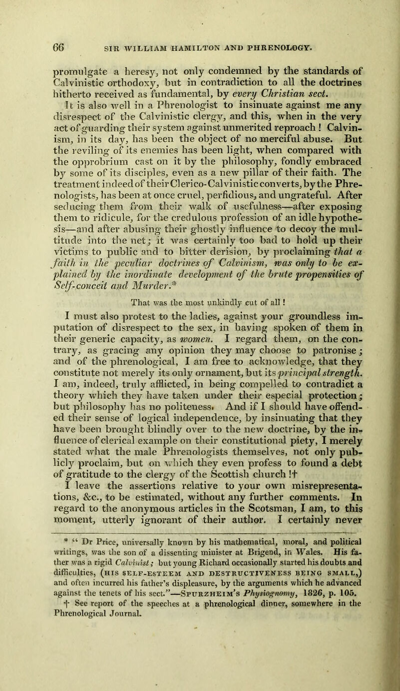 promulgate a heresy, not only condemned by the standards of Calvinistic orthodoxy, but in contradiction to all the doctrines hitherto received as fundamental, by every Christian sect. It is also well in a Phrenologist to insinuate against me any disrespect of the Calvinistic clergy, and this, when in the very act of guarding their system against unmerited reproach ! Calvin- ism, in its day, has been the object of no merciful abuse. But the reviling of its enemies has been light, when compared with the opprobrium cast on it by the philosophy, fondly embraced bjr some of its disciples, even as a new pillar of their faith. The treatment indeed of theirClerico-Calvinisticconverts,by the Phre- nologists, has been at once cruel, perfidious, and ungrateful. After seducing them from their walk of usefulness—after exposing them to ridicule, for the credulous profession of an idle hypothe- sis—and after abusing their ghostly influence to decoy the mul- titude into the net; it was certainly too bad to hold up their victims to public and to bitter derision, by proclaiming that a faith in the peculiar doctrines of Calvinism, mas only to he ex- plained by the inordinate development of the brute propensities of Self conceit and Murder .* That was the most unkindly cut of all ! I must also protest to the ladies, against your groundless im- putation of disrespect to the sex, in having spoken of them in their generic capacity, as women. I regard them, on the con- trary, as gracing any opinion they may choose to patronise; and of the phrenological, I am free to acknowledge, that they constitute not merely its only ornament, but its principal strength. I am, indeed, truly afflicted, in being compelled to contradict a theory which they have taken under their especial protection; but philosophy has no politeuess. And if I should have offend- ed their sense of logical independence, by insinuating that they have been brought blindly over to the new doctrine, by the in- fluence of clerical example on their constitutional piety, I merely stated what the male Phrenologists themselves, not only pub- licly proclaim, but on which they even profess to found a debt of gratitude to the clergy of the Scottish church !+ I leave the assertions relative to your own misrepresenta- tions, &c., to be estimated, without any further comments. In regard to the anonymous articles in the Scotsman, I am, to this moment, utterly ignorant of their author. I certainly never * “ Dr Price, universally known by his mathematical, moral, and political writings, was the son of a dissenting minister at Brigend, in Wales. His fa- ther was a rigid Calvinist; but young Richard occasionally started his doubts and difficulties, (his self-esteem and destructiveness being small,) and often incurred his father’s displeasure, by the arguments which he advanced against the tenets of his sect.”—Spurzheim’s Physiognomy, 1826, p. 105. -]- See report of the speeches at a phrenological dinner, somewhere in the Phrenological Journal.