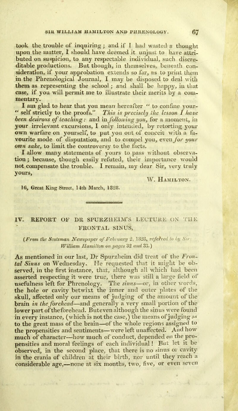 took the trouble of inquiring; and if I had wasted a thought upon tile matter, I should have deemed it unjust to have attri- buted on suspicion, to any respectable individual, such discre- ditable productions. But though, in themselves, beneath con- sideration, if your approbation extends so far, as to print them in the Phrenological Journal, I may be disposed to deal with them as representing the school ; and shall be happy, in that case, if you will permit me to illustrate their merits by a com- mentary. I am glad to hear that you mean hereafter “ to confine your- “ self strictly to the proofs.” This is precisely the lesson I have been desirous of teaching: and infollowing you, for a moment, in your irrelevant excursions, I only intended, by retorting your own warfare on yourself, to put you out of conceit with a fa- vourite mode of disputation, and to compel you, even for your orvn sake, to limit the controversy to the facts. I allow many statements of yours to pass without observa- tion ; because, though easily refuted, their importance would not compensate the trouble. I remain, my dear Sir, very truly yours, W. Hamilton. 16, Great King Street, 14th March, 1828. IV. REPORT OF DR SPURZHEIM’S LECTURE ON THE FRONTAL SINUS, (From the Scotsman Newspaper of February 2, 1826, referred to by Sir William Hamilton on pages 82 and 38.) As mentioned in our last. Dr Spurzheim did treat of the Fron- tal Sinus on Wednesday. He requested that it might be ob- served, in the first instance, that, although all which had been asserted respecting it were true, there was still a large field of usefulness left for Phrenology. The sinus—or, in other words, the hole or cavity betwixt the inner and outer plates of the skull, affected only our means of judging of the amount of the brain in the forehead—and generally a very small portion of the lower part of theforehead. Buteven although the sinus Avere found in every instance, (which is not the case,) the means of judging as to the great mass of the brain—of the Avhole regions assigned to the propensities and sentiments—Avere left unaffected. And hoiv much of character—Iioav much of conduct, depended on the pro- pensities and moral feelings of each individual! But let it be observed, in the second place, that there is no sinus or cavity in the crania of children at their birth, nor until they reach a considerable age,—none at six months, tAvo, five, or even seven