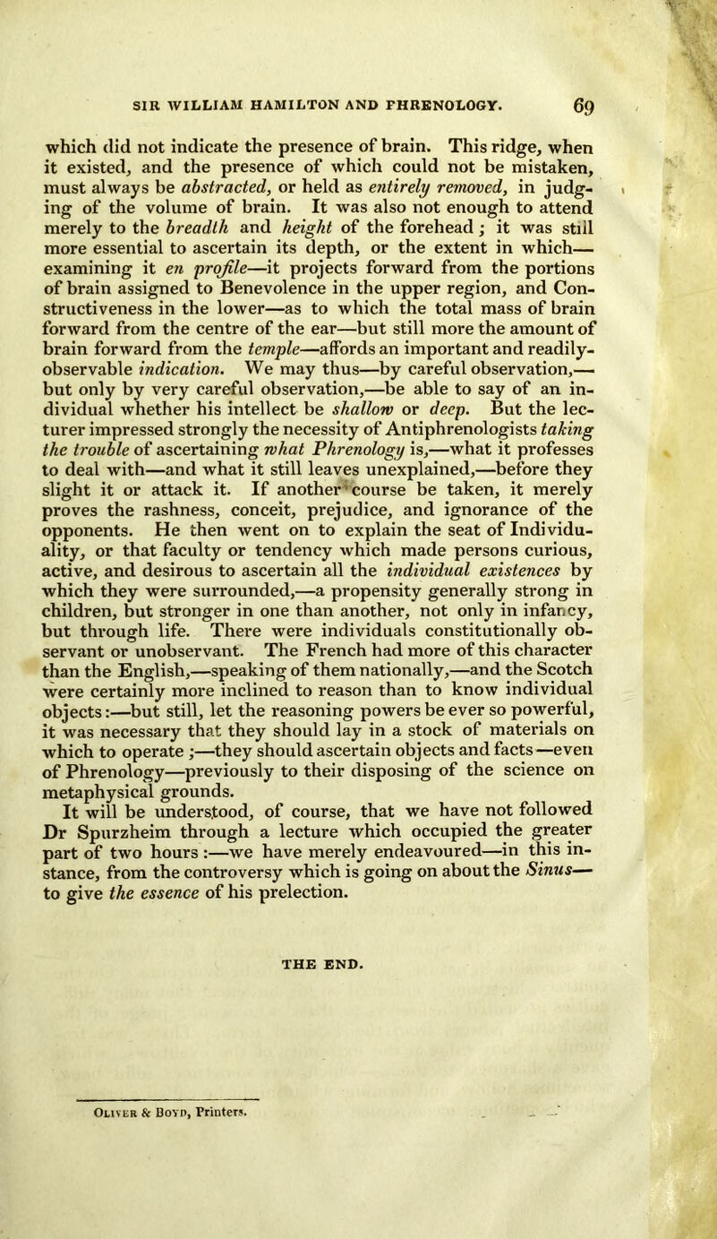 which did not indicate the presence of brain. This ridge, when it existed, and the presence of which could not be mistaken, must always be abstracted, or held as entirely removed, in judg- ing of the volume of brain. It was also not enough to attend merely to the breadth and height of the forehead; it was still more essential to ascertain its depth, or the extent in which— examining it en profile—it projects forward from the portions of brain assigned to Benevolence in the upper region, and Con- structiveness in the lower—as to which the total mass of brain forward from the centre of the ear—but still more the amount of brain forward from the temple—affords an important and readily- observable indication. We may thus—by careful observation,— but only by very careful observation,—be able to say of an in- dividual whether his intellect be shallow or deep. But the lec- turer impressed strongly the necessity of Antiphrenologists taking the trouble of ascertaining what Phrenology is,—what it professes to deal with—and what it still leaves unexplained,—before they slight it or attack it. If another' course be taken, it merely proves the rashness, conceit, prejudice, and ignorance of the opponents. He then went on to explain the seat of Individu- ality, or that faculty or tendency which made persons curious, active, and desirous to ascertain all the individual existences by which they were surrounded,—a propensity generally strong in children, but stronger in one than another, not only in infancy, but through life. There were individuals constitutionally ob- servant or unobservant. The French had more of this character than the English,—speaking of them nationally,—and the Scotch were certainly more inclined to reason than to know individual objects:—but still, let the reasoning powers be ever so powerful, it was necessary that they should lay in a stock of materials on which to operate ;—they should ascertain objects and facts—even of Phrenology—previously to their disposing of the science on metaphysical grounds. It will be understood, of course, that we have not followed Dr Spurzheim through a lecture which occupied the greater part of two hours :—we have merely endeavoured—in this in- stance, from the controversy which is going on about the Sinus— to give the essence of his prelection. THE END. Oliver & Boyd, Printer?.