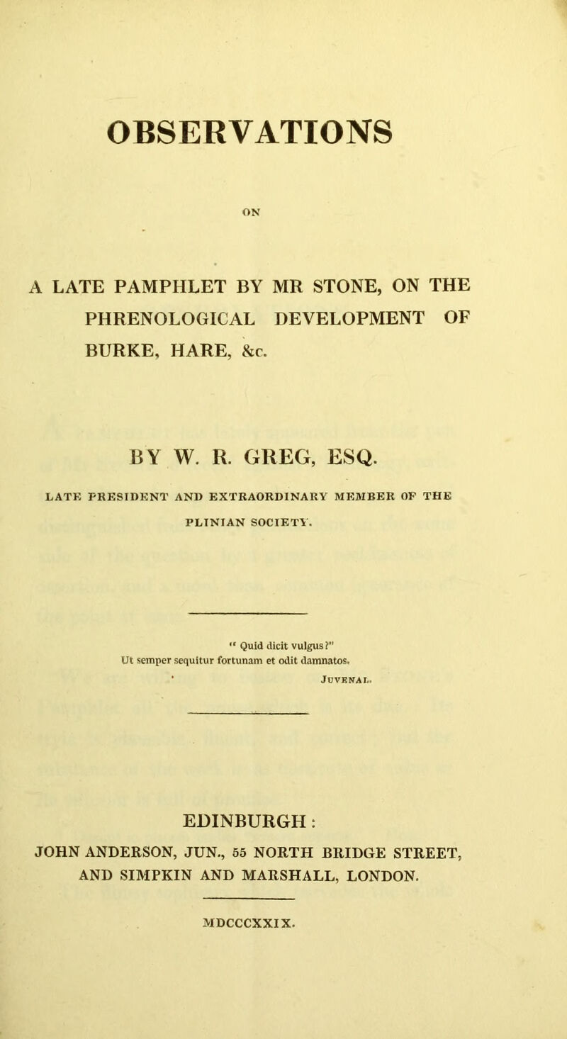 OBSERVATIONS ON A LATE PAMPHLET BY MR STONE, ON THE PHRENOLOGICAL DEVELOPMENT OF BURKE, HARE, &c. BY W. R. GREG, ESQ. LATE PRESIDENT AND EXTRAORDINARY MEMBER OP THE PLTNIAN SOCIETY. “ Quid dicit vulgus? Ut semper sequitur fortunam et odit damnatos. Juvenal. EDINBURGH : JOHN ANDERSON, JUN., 55 NORTH BRIDGE STREET, AND SIMPKIN AND MARSHALL, LONDON. MDCCCXXIX.