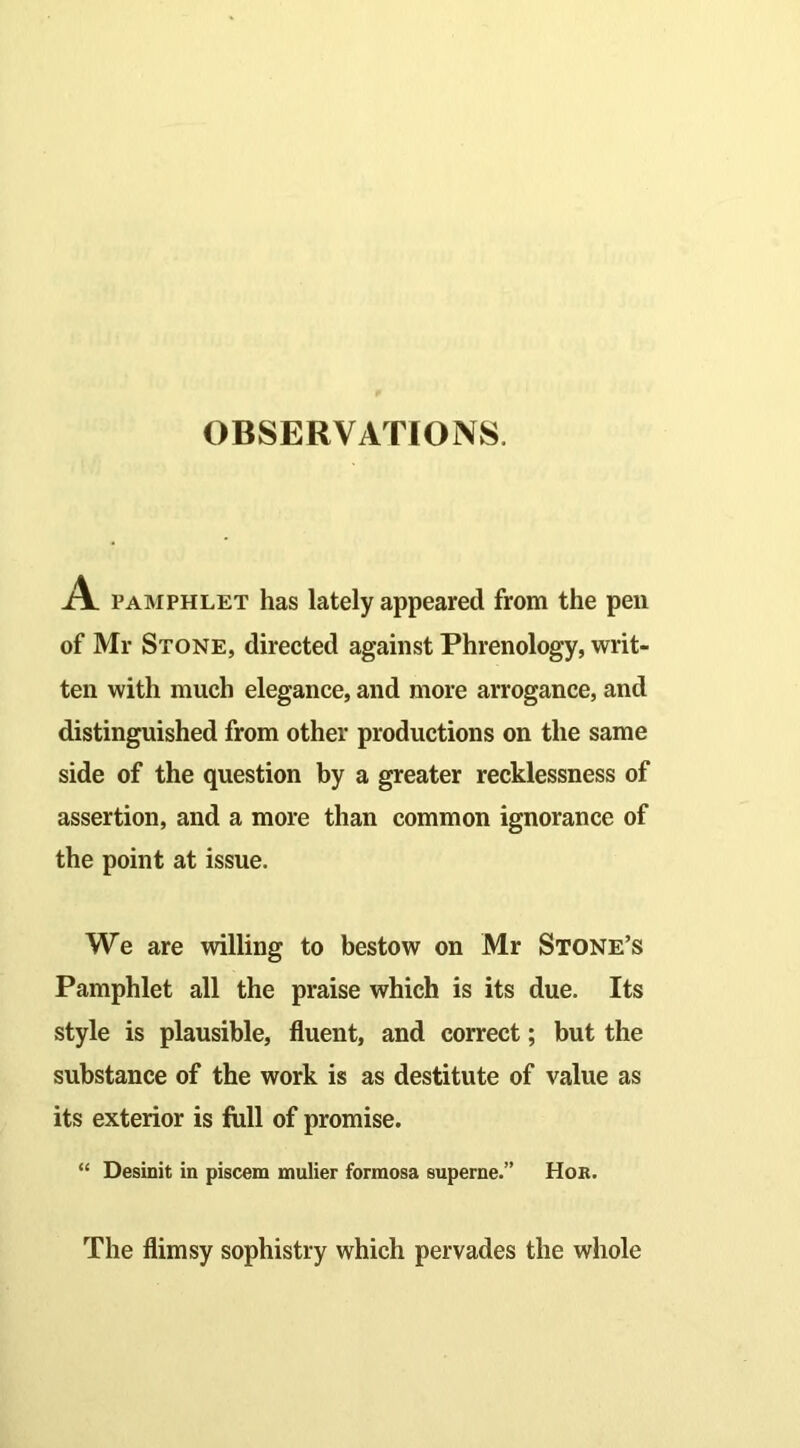 A pamphlet has lately appeared from the pen of Mr Stone, directed against Phrenology, writ- ten with much elegance, and more arrogance, and distinguished from other productions on the same side of the question by a greater recklessness of assertion, and a more than common ignorance of the point at issue. We are willing to bestow on Mr Stone’s Pamphlet all the praise which is its due. Its style is plausible, fluent, and correct; but the substance of the work is as destitute of value as its exterior is full of promise. “ Desinit in piscem mulier forraosa superne.” Hor. The flimsy sophistry which pervades the whole