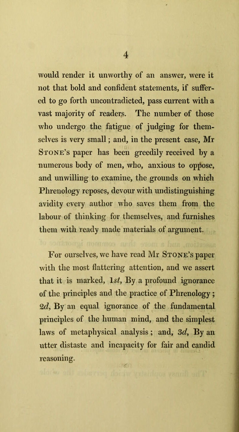 would render it unworthy of an answer, were it not that bold and confident statements, if suffer- ed to go forth uncontradicted, pass current with a vast majority of readers. The number of those who undergo the fatigue of judging for them- selves is very small; and, in the present case, Mr Stone’s paper has been greedily received by a numerous body of men, who, anxious to oppose, and unwilling to examine, the grounds on which Phrenology reposes, devour with undistinguishing avidity every author who saves them from the labour of thinking for themselves, and furnishes them with ready made materials of argument. For ourselves, we have read Mr Stone’s paper with the most flattering attention, and we assert that it is marked, 1<S‘/, By a profound ignorance of the principles and the practice of Phrenology; 2d, By an equal ignorance of the fundamental principles of the human mind, and the simplest laws of metaphysical analysis; and, 3d, By an utter distaste and incapacity for fair and candid reasoning.