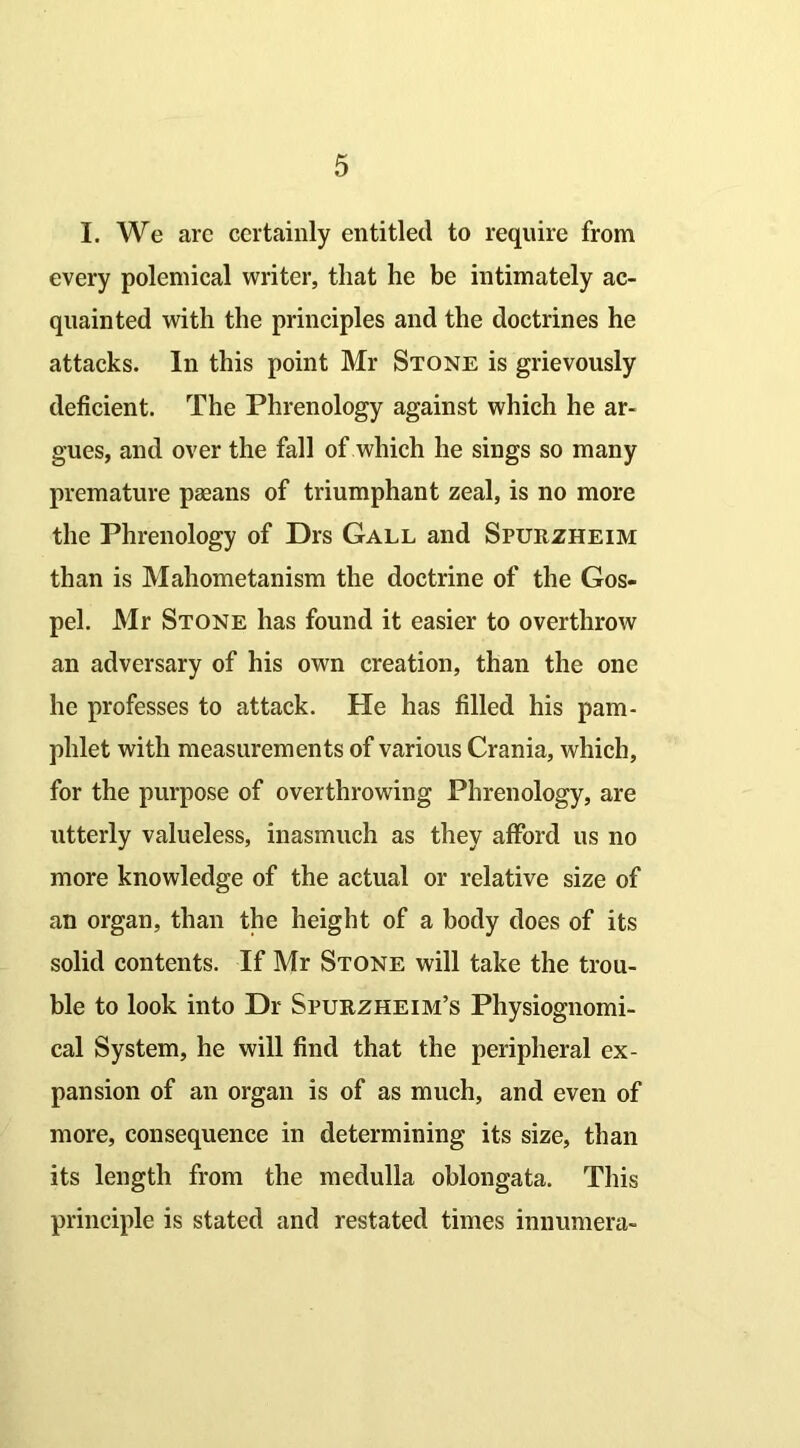 I. We arc certainly entitled to require from every polemical writer, that he be intimately ac- quainted with the principles and the doctrines he attacks. In this point Mr Stone is grievously deficient. The Phrenology against which he ar- gues, and over the fall of which he sings so many premature paeans of triumphant zeal, is no more the Phrenology of Drs Gall and Spurzheim than is Mahometanism the doctrine of the Gos- pel. Mr Stone has found it easier to overthrow an adversary of his own creation, than the one he professes to attack. He has filled his pam- phlet with measurements of various Crania, which, for the purpose of overthrowing Phrenology, are utterly valueless, inasmuch as they afford us no more knowledge of the actual or relative size of an organ, than the height of a body does of its solid contents. If Mr Stone will take the trou- ble to look into Dr Spurzheim’s Physiognomi- cal System, he will find that the peripheral ex- pansion of an organ is of as much, and even of more, consequence in determining its size, than its length from the medulla oblongata. This principle is stated and restated times innumera-