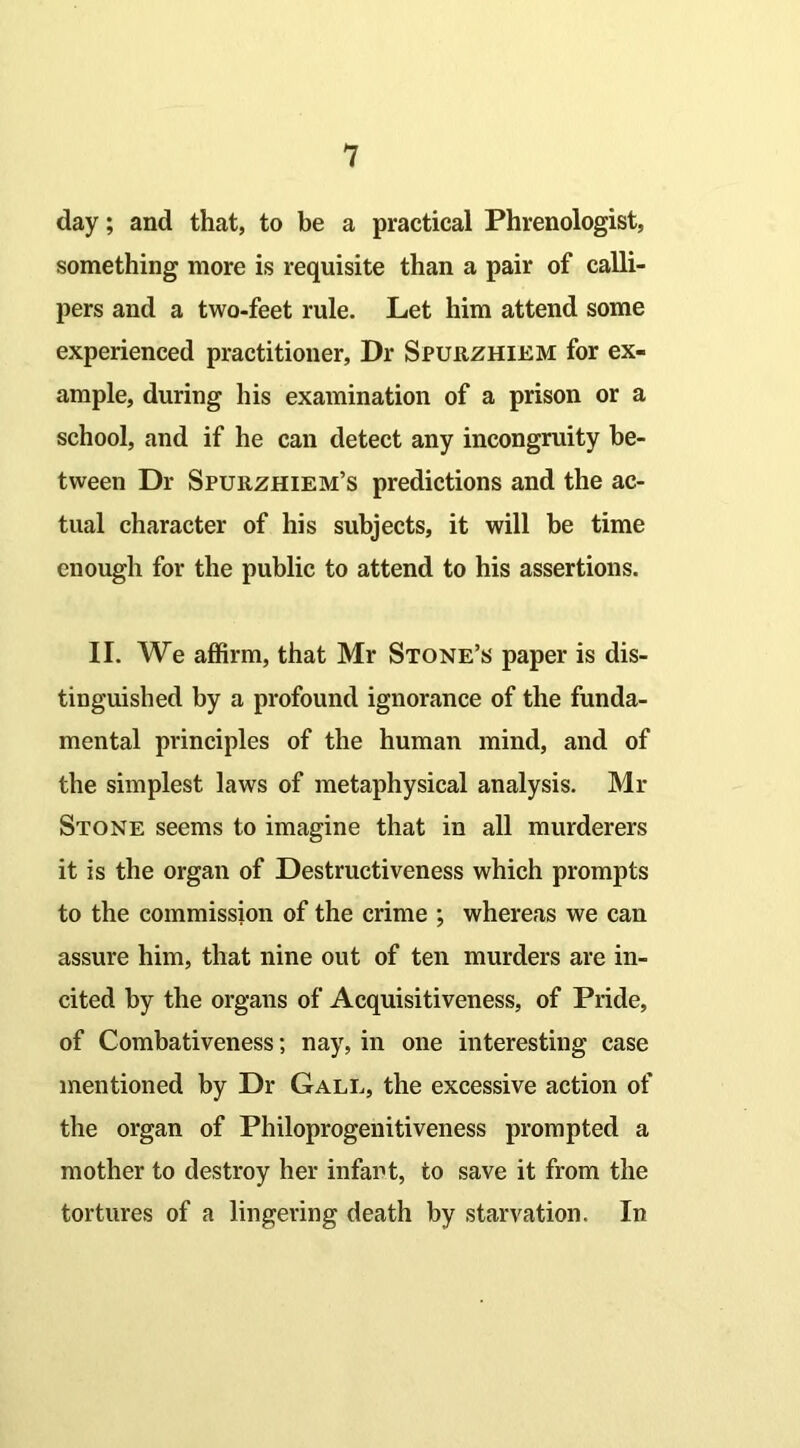 day; and that, to be a practical Phrenologist, something more is requisite than a pair of calli- pers and a two-feet rule. Let him attend some experienced practitioner, Dr Spurzhiem for ex- ample, during his examination of a prison or a school, and if he can detect any incongruity be- tween Dr Spurzhiem’s predictions and the ac- tual character of his subjects, it will be time enough for the public to attend to his assertions. II. We affirm, that Mr Stone’s paper is dis- tinguished by a profound ignorance of the funda- mental principles of the human mind, and of the simplest laws of metaphysical analysis. Mi- Stone seems to imagine that in all murderers it is the organ of Destructiveness which prompts to the commission of the crime ; whereas we can assure him, that nine out of ten murders are in- cited by the organs of Acquisitiveness, of Pride, of Combativeness; nay, in one interesting case mentioned by Dr Gall, the excessive action of the organ of Philoprogenitiveness prompted a mother to destroy her infant, to save it from the tortures of a lingering death by starvation. In