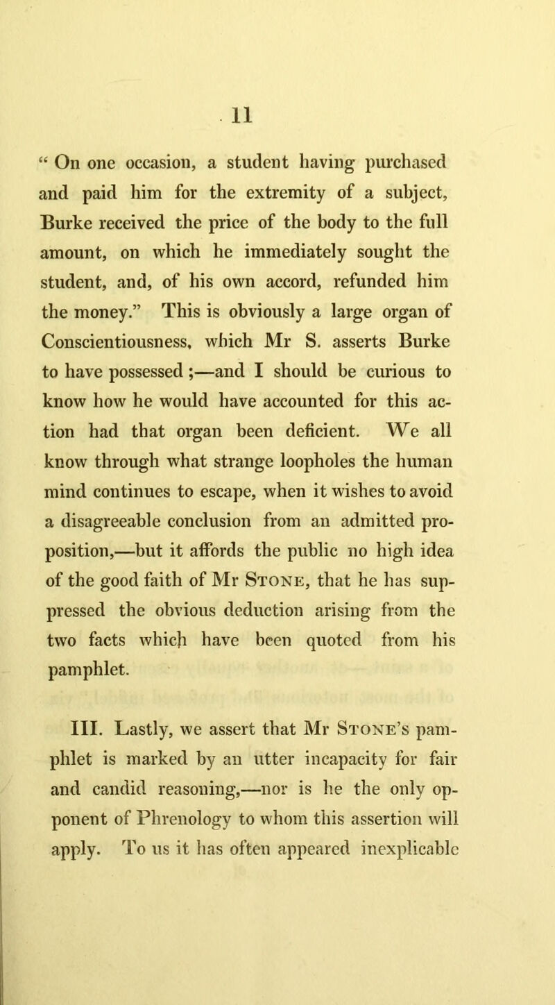 “ On one occasion, a student having purchased and paid him for the extremity of a subject, Burke received the price of the body to the full amount, on which he immediately sought the student, and, of his own accord, refunded him the money.” This is obviously a large organ of Conscientiousness, which Mr S. asserts Burke to have possessed;—and I should be curious to know how he would have accounted for this ac- tion had that organ been deficient. We all know through what strange loopholes the human mind continues to escape, when it wishes to avoid a disagreeable conclusion from an admitted pro- position,—but it affords the public no high idea of the good faith of Mr Stone, that he has sup- pressed the obvious deduction arising from the two facts which have been quoted from his pamphlet. III. Lastly, we assert that Mr Stone’s pam- phlet is marked by an utter incapacity for fair and candid reasoning,—nor is lie the only op- ponent of Phrenology to whom this assertion will apply. To us it has often appeared inexplicable
