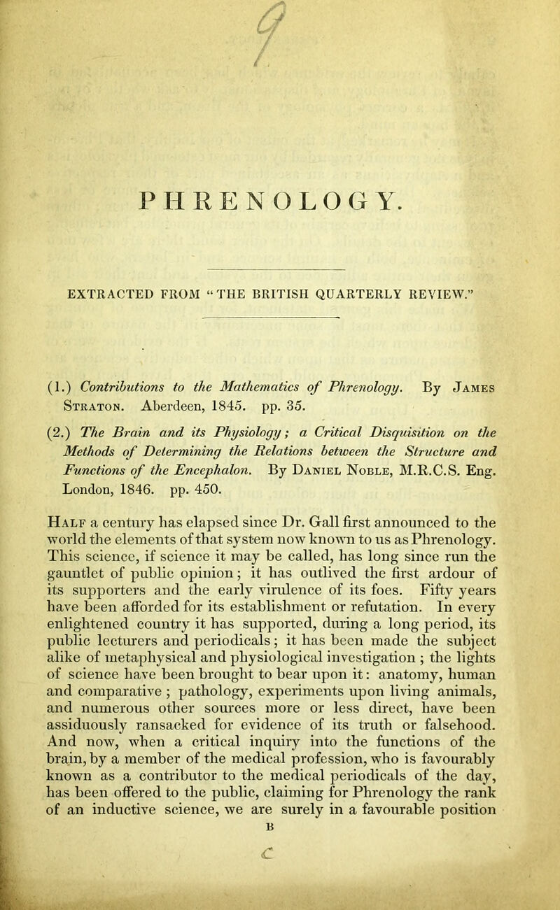 EXTRACTED FROM “THE BRITISH QUARTERLY REVIEW.' (I.) Contributions to the Mathematics of Phrenology. By James Straton. Aberdeen, 1845. pp. 35. (2.) The Brain and its Physiology; a Critical Disquisition on the Methods of Determining the Relations between the Structure and Functions of the Encephalon. By Daniel Noble, M.R.C.S. Eng. London, 1846. pp. 450. Half a century has elapsed since Dr. Gall first announced to the world the elements of that system now known to us as Phrenology. This science, if science it may be called, has long since run the gauntlet of public opinion; it has outlived the first ardour of its supporters and the early virulence of its foes. Fifty years have been afforded for its establishment or refutation. In every enlightened country it has supported, during a long period, its public lecturers and periodicals; it has been made the subject alike of metaphysical and physiological investigation ; the lights of science have been brought to bear upon it: anatomy, human and comparative ; pathology, experiments upon living animals, and numerous other sources more or less direct, have been assiduously ransacked for evidence of its truth or falsehood. And now, when a critical inquiry into the functions of the brain, by a member of the medical profession, who is favourably known as a contributor to the medical periodicals of the day, has been offered to the public, claiming for Phrenology the rank of an inductive science, we are surely in a favourable position B £