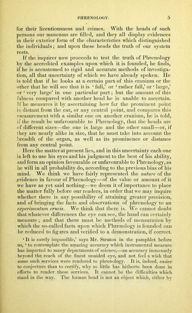 for their licentiousness and crimes. With the heads of such persons our museums are filled, and they all display evidences in their exterior form of the characteristics which distinguished the individuals; and upon these heads the truth of our system rests. If the inquirer now proceeds to test the truth of Phrenology by the accredited examples upon which it is founded, he finds, if he is accustomed to rigid and accurate methods of investiga- tion, all that uncertainty of which we have already spoken. He is told that if he looks at a cei’tain part of this cranium or the other that he will see that it is ‘ full,’ or 4 rather full,’ or ‘ large,’ or ‘ very large’ in one particular part; but the amount of this fulness compared with another head he is unable to ascertain. If he measures it by ascertaining how far the prominent point is distant from the ear, or any central point, and compares this measurement with a similar one on another cranium, he is told, if the result be unfavourable to Phrenology, that the heads are of different sizes—the one is large and the other small—or, if they are nearly alike in size, that he must take into account the breadth of the organ, as well as its prominence or distance from any central point. Here the matter at present lies, and in this uncertainty each one is left to use his eyes and his judgment to the best of his ability, and form an opinion favourable or unfavourable to Phrenology, as he will in all probability do, according to the previous bias of his mind. We think we have fairly represented the nature of the evidence in favour of Phrenology—of the value or amount of it we have as yet said nothing—we deem it of importance to place the matter fully before our readers, in order that we may inquire whether there is any possibility of attaining greater precision, and of bringing the facts and observations of phrenology to an experimentum crucis. We think that there is. We cannot doubt that whatever differences the eye can see, the hand can certainly measure ; and that there must be methods of mensuration by which the so-called facts upon which Phrenology is founded can be reduced to figures and verified to a demonstration, if correct. * It is surely impossible,’ says Mr. Straton in the pamphlet before us, ‘ to contemplate the amazing accuracy which instrumental measure has imparted to many departments of science,—an accuracy immensely beyond the reach of the finest unaided eye, and not feel a wish that some such services were rendered to phrenology. It is, indeed, easier to conjecture than to certify, why so little has hitherto been done in efforts to render these services. It cannot be the difficulties which stand in the way. The human head is not an object which, either by