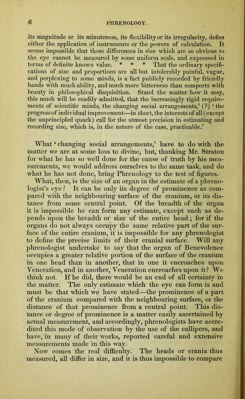 its magnitude or its minuteness, its flexibility or its irregularity, defies either the application of instruments or the powers of calculation. It seems impossible that those differences in size which are so obvious to the eye cannot be measured by some uniform scale, and expressed in terms of definite known value. * * * That the ordinary specifi- cations of size and proportions are all but intolerably painful, vague, and perplexing to some minds, is a fact publicly recorded by friendly hands with much ability, and much more bitterness than comports with beauty in philosophical disquisition. Stand the matter how it may, this much will be readily admitted, that the increasingly rigid require- ments of scientific minds, the changing social arrangements,’ (?) ‘ the progress of individual improvement—in short, the interests of all (except the unprincipled quack) call for the utmost precision in estimating and recording size, which is, in the nature of the case, practicable.’ What ‘ changing social arrangements,’ have to do with the matter we are at some loss to divine, but, thanking Mr. Straton for what he has so well done for the cause of truth by his mea- surements, we would address ourselves to the same task, and do what he has not done, bring Phrenology to the test of figures. What, then, is the size of an organ in the estimate of a phreno- logist’s eye ? It can be only its degree of prominence as com- pared with the neighbouring surface of the cranium, or its dis- tance from some central point. Of the breadth of the organ it is impossible he can form any estimate, except such as de- pends upon the breadth or size of the entire head; for if the organs do not always occupy the same relative part of the sur- face of the entire cranium, it is impossible for any phrenologist to define the precise limits of their cranial surface. Will any phrenologist undertake to say that the organ of Benevolence occupies a greater relative portion of the surface of the cranium in one head than in another, that in one it encroaches upon Veneration, and in another, Veneration encroaches upon it? AVc think not. If he did, there would be an end of all certainty in the matter. The only estimate which the eye can form is and must be that which we have stated—the prominence of a part of the cranium compared with the neighbouring surface, or the distance of that prominence from a central point. This dis- tance or degree of prominence is a matter easily ascertained by actual measurement, and accordingly, phrenologists have accre- dited this mode of observation by the use of the callipers, and have, in many of their works, reported careful and extensive measurements made in this way. Now comes the real difficulty. The heads or crania thus measured, all differ in size, and it is thus impossible to compare