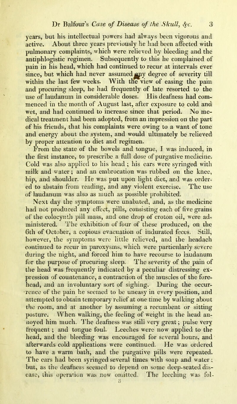 years, but his intellectual powers had always been vigorous and active. About three years previously he had been affected with pulmonary complaints, which were relieved by bleeding and the antiphlogistic regimen. Subsequently to this he complained of pain in his head, which had continued to recur at intervals ever since, but which had never assumeddegree of severity till within the last few weeks. With the view of easing the pain and procuring sleep, he had frequently of late resorted to the use of laudanum in considerable doses. His deafness had com- menced in the month of August last, after exposure to cold and wet, and had continued to increase since that period. No me- dical treatment had been adopted, from an impression on the part of his friends, that his complaints were owing to a want of tone and energy about the system, and would ultimately be relieved by proper attention to diet and regimen. From the state of the bowels and tongue, I was induced, in the first instance, to prescribe a full dose of purgative medicine. Cold was also applied to his head; his ears were syringed with milk and water; and an embrocation w^as rubbed on the knee, hip, and shoulder. He was put upon light diet, and was order- ed to abstain from reading, and any violent exercise. The use of laudanum was also as much as possible prohibited. Next day the symptoms were unabated, and, as the medicine had not produced any effect, pills, consisting each of five grains of the colocynth pill mass, and one drop of croton oil, were ad- ministered. The exhibition of four of these produced, on the 6th of October, a copious evacuation of indui-ated feces. Still, however, the symptoms were little relieved, and the headach continued to recur in paroxysms, which were particularly severe during the night, and forced him to have recourse to laudanum for the purpose of procuring sleep. The severity of the pain of the head was frequently indicated by a peculiar distressing ex- pression of countenance, a contraction of the muscles of the fore- head, and an involuntary sort of sighing. During the occur- rence of the pain he seemed to be uneasy in every position, and attempted to obtain temporary relief at one time by walking about the room, and at another by assuming a recumbent or sitting posture. When walking, the feeling of weight in the head an- noyed him much. I’he deafness was still very great; pulse very frequent; and tongue foul. Leeches were now applied to the head, and the bleeding was encouraged for several hours, and afterwards cold applications were continued. He was ordered to have a warm bath, and the purgative pills were repeated. The ears had been syringed several times with soap and water; but, as the deafness seemed to depend on some deep-seated dis- ease, this opera''ion was now omitted. The leeching was fol-