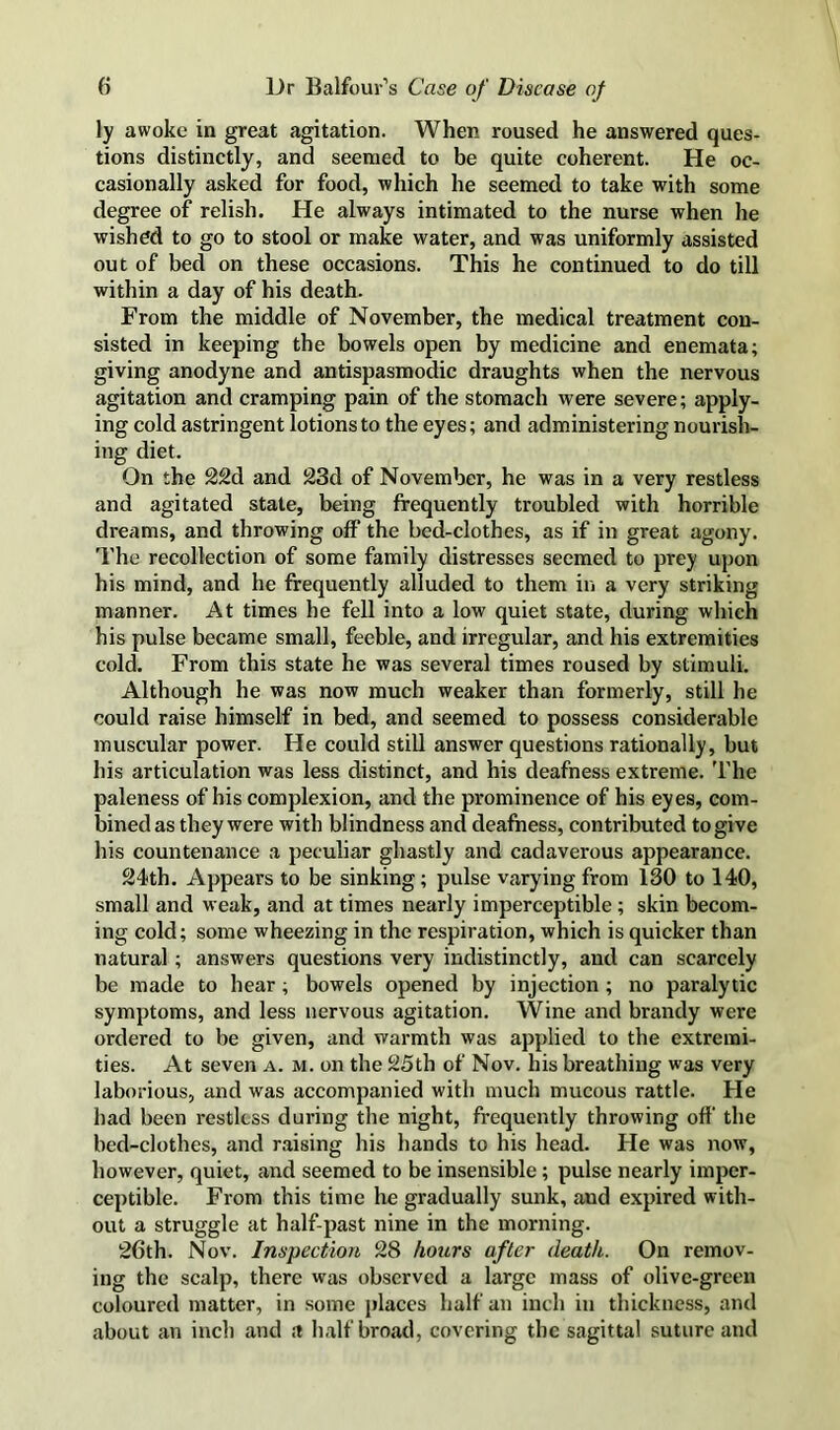 ly awoke in great agitation. When roused he answered ques- tions distinctly, and seemed to be quite coherent. He oc- casionally asked for food, which he seemed to take with some degree of relish. He always intimated to the nurse when he wished to go to stool or make water, and was uniformly assisted out of bed on these occasions. This he continued to do till within a day of his death. From the middle of November, the medical treatment con- sisted in keeping the bowels open by medicine and enemata; giving anodyne and antispasmodic draughts when the nervous agitation and cramping pain of the stomach were severe; apply- ing cold astringent lotions to the eyes; and administering nourish- ing diet. On the 22d and 23d of November, he was in a very restless and agitated state, being frequently troubled with horrible dreams, and throwing off the bed-clothes, as if in great agony. The recollection of some family distresses seemed to prey upon his mind, and he frequently alluded to them in a very striking manner. At times he fell into a low quiet state, during which his pulse became small, feeble, and irregular, and his extremities cold. From this state he was several times roused by stimuli. Although he was now much weaker than formerly, still he could raise himself in bed, and seemed to possess considerable muscular power. He could still answer questions rationally, but his articulation was less distinct, and his deafness extreme. I'he paleness of his complexion, and the prominence of his eyes, com- bined as they were with blindness and deafness, contributed to give his countenance a peculiar ghastly and cadaverous appearance. 24th. Appears to be sinking; pulse varying from 130 to 140, small and weak, and at times nearly imperceptible; skin becom- ing cold; some wheezing in the respiration, which is quicker than natural; answers questions very indistinctly, and can scarcely be made to hear; bowels opened by injection ; no paralytic symptoms, and less nervous agitation. Wine and brandy were ordered to be given, and warmth was applied to the extremi- ties. At seven a. m. on the 25th of Nov. his breathing was very laborious, and was accompanied with much mucous rattle. He had been restless during the night, frequently throwing off the bed-clothes, and r.aising his hands to his head. He was now, however, quiet, and seemed to be insensible; pulse nearly imper- ceptible. From this time he gradually sunk, and expired with- out a struggle at half-past nine in the morning. 26th. Nov. Inspection 28 hours after death. On remov- ing the scalp, there was observed a large mass of olive-green coloured matter, in some places half an inch in thickness, and about an inch and a half broad, covering the sagittal suture and