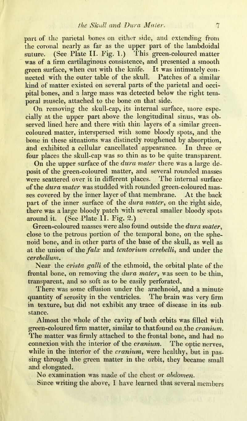 part of the parietal bones on cither side, and extending from the coronal nearly as far as the upper part of the lambdoidal suture. (See Plate II. Fig. 1.) This green-coloured matter was of a firm cartilaginous consistence, and presented a smooth green surface, when cut with the knife. It was intimately con- nected with the outer table of the skull. Patches of a similar kind of matter existed on several parts of the parietal and occi- pital bones, and a large mass was detected below the right tem- poral muscle, attached to the bone on that side. On removing the skull-cap, its internal surface, more espe- cially at the upper part above the longitudinal sinus, was ob- served lined here and there with thin layers of a similar green- coloured matter, interspersed with some bloody spots, and the bone in these situations was distinctly roughened by absorption, and exhibited a cellular cancellated appearance. In three or four places the skull-cap was so thin as to be quite transparent. On the upper surface of the dura mater there was a large de- posit of the green-coloured matter, and several rounded masses were scattered over it in different places. The internal surface of the dura mater was studded with rounded green-coloured mas- ses covered by the inner layer of that membrane. At the back part of the inner surface of the dura mater, on the right side, there was a large bloody patch with several smaller bloody spots around it. (See Plate II. Fig. 2.) Green-coloured masses were also found outside the dura mater, close to the petrous portion of the temporal bone, on the sphe- noid bone, and in other parts of the base of the skull, as well as at the union of tlae falx and tentorium cerebelli, and under the cerebellum. Near the crista galli of the ethmoid, the orbital plate of the frontal bone, on removing the dura mater, was seen to be thin, transparent, and so soft as to be easily perforated, There was some effusion under the arachnoid, and a minute quantity of serosity in the ventricles. The brain was very firm in texture, but did not exhibit any trace of disease in its sub stance. Almost the whole of the cavity of both orbits was filled with green-coloured firm matter, similar to that found on the cranium. The matter was firmly attached to the frontal bone, and had no connexion with the interior of the cranium. The optic nerves, while in the interior of the cranium, were healthy, but in pas- sing through the green matter in the orbit, they became small and elongated. No examination was made of the chest or abdomen. Since writing the above, I have learned that several members