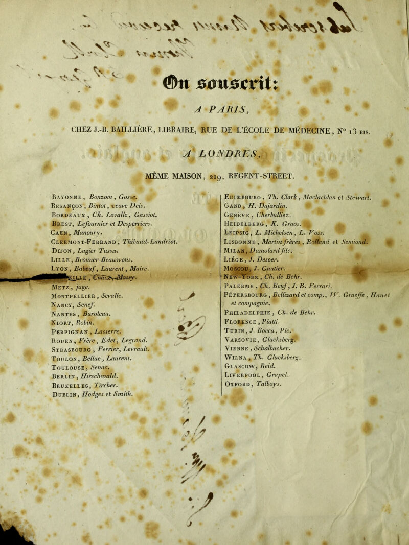 V ^ 1M >* . ,v t ^5' ' “I ■ . #n son&crit vrs\ W ^ PARIS, CHEZ J.-B. BAILLIERE, LIBRAIRE, RUE DE L’ECOLE DE MEDECINE, N° i3 bis. » { ALONDRES,) lyifeME MAISON, 219, REGENT-STREET. Bayonne, Bonzom, Gosse. Besancon, Bintot, veuve Deis. Bordeaux, Ch. Lavalle, Gassiot, Brest, Lefoumier et Desperriers. Caen, Manourj. Clermont-Ferrand , Thihaud-Landriot. Dijon, Lagier Tussa. Lille , Bronner-Beauwens. Lyon, Babeuf, Laurent, Maire. mPpfcsEl^E ,''Chdi:»T-Mos^. Metz , juge. Montpellier, Sevalle. Nancy, Senef. Nantes , Buroleau. Niort, Robin. Perpignan , Lasserre. Rouen, Frere, Edet, Legrand. Strasbourg , Ferrier, LevrauU. Toulon, Bellue, Laurent. Toulouse, Senac. Berlin , Hirschwald. Bruxelles, Tircher. Dublin, Hodges et Smith. V;' Edimbourg , Th. Clarh, Dlaclachlan et Ste wart. Gand , H. Dujardin. Oeseve , Cherhulliez. Heidelberg, K. Groos. Leipsig, L. MicJielsen, L, Koss. Lisbonne , Martinfreres , RoUand et Semiond. Milan, Dumolardfils. Liege , J. Desoer. * Moscou, J. Gautier. New-York, Ch. de Behr. Palerme , Ch. Beuf, J. B. Ferrari. Peteksboueg , Bellizardet cornp., TV. Graeff'e , Ilauet et compagnie. Philadelphie , Ch. de Behr. Florence , Piatti. Turin, J Bocca, Pic. * VarsoVie, Glucksberg. Vienne , Schalbacher. WiLNA , Th. Glucksberg. Glascow, Reid. Liverpool, Grapel. Oxford, Talboys. ^ / ' ./■ e* •J J
