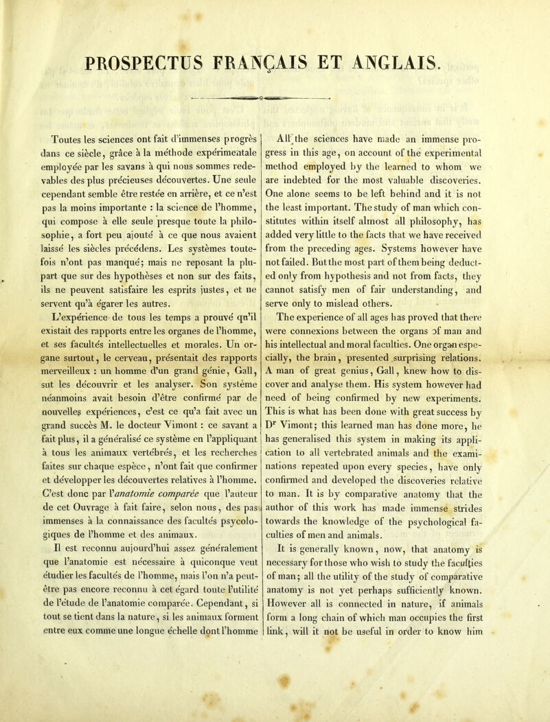 PROSPECTUS FRANCAIS ET ANGLAIS. Toutes les sciences ont fait cl’inimenses progres dans ce siecle, grace ala methode experimentale employee par les savans a qui nous sommes rede- vables des plus pre'cieuses de'couvertes. Une seule cependant semble etre reste'e en arriere, et ce n’est pas la moins importante : la science de I’homme, qui compose a elle seule presque toute la philo- sopliie, a fort peu ajoute a ce que nous avaient laisse' les siecles pre'cedens. Les systemes toute- fois n’ont pas manque'; mais ne reposant la plu- part que sur des hypotheses et non sur des fails, ils ne peuvent satisfaire les esprits justes, et ne servent qu’a e'garer les autres. L’expe'rience de tons les temps a prouve qu’il existait des rapports entre les organes de I’homme, et ses facultes intellectuelles et morales. Un or- gane surtout, le cerveau, pre'sentait des rapports merveilleux : un homme d’un grand ge'nie, Gall, sut les de'couvrir et les analyser. Son systeme neanraoins avail besoin d’etre confirme' par de nouvelles expe'riences, c’est ce qu’a fait avec un grand succes M. le docteur Vimont: ce savant a fait plus, il a ge'ne'ralise' ce systeme en I’appliquant a tous les animaux verte'bre's, et les recherches faites sur chaque espece, n’ont fait que confirmer et de'velopper les de'couvertes relatives a I’homme. G’est done par Vanatomie comparee que I’auteur de cet Ouvrage a fait faire, selon nous, des pas immenses a la connaissance des faculte's psycolo- giques de I’homme et des animaux. II est reconnu aujourd’hui assez ge'ne'ralement que I’anatomie est ne'cessaire a quiconque veut e'tudier les faculte's de I’homme, mais I’on n’a peut- etre pas encore reconnu a cet e'gard toute I’utilite' de I’e'tude de I’anatomie compare'e. Cependant, si tout se tienl dans la nature, si les animaux forment entre eux commeune longue e'chelle dont I’homme All]the sciences have made an immense pro- gress in this age, on account of the experimental method employed by the learned to whom we are indebted for the most valuable discoveries. One alone seems to be left behind and it is not the least important. The study of man which con- stitutes within itself almost all philosophy, has added very little to the facts that we have received from the preceding ages. Systems however have not failed. But the most part of them being deduct- ed only from hypothesis and not from facts, they cannot satisfy men of fair understanding, and serve only to mislead others. The experience of all ages has proved that there were connexions between the organs of man and his intellectual and moral faculties. One organ espe- cially, the brain , presented .surprising relations. A man of great genius, Gall, knew how to dis- cover and analyse them. His system however had need of being confirmed by new experiments. This is what has been done with great success by D'’ Vimont; this learned man has done more, he has generalised this system in making its appli- cation to all vertebrated animals and the exami- nations repeated upon every species, have only confirmed and developed the discoveries relative to man. It is by comparative anatomy that the author of this work has made immense strides towards the knowledge of the psychological fa- culties of men and animals. It is generally known, now, that anatomy is necessary for those who wish to study the faculties of man; all the utility of the study of comparative anatomy is not yet perhaps sufficiently known. However all is connected in nature, if animals form a long chain of which man occupies the first link, will it not be useful in order to know him