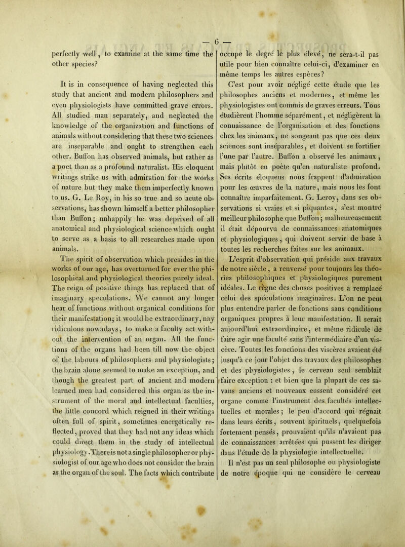 perfectly well, to examine at the same time the other species? It is in consequence of having neglected this study that ancient and modern philosophers and oven physiologists have committed grave errors. All studied man separately, and neglected the knowledge of the organization and functions of animals without considering that these two sciences are inseparable and ought to strengthen each other. Bulfon has observed animals, but rather as a poet than as a profound naturalist. His eloquent writings strike us with admiration for the works of nature but they make them imperfectly known to us. G. Le Roy, in his so true and so acute ob- servations, has shown himself a better philosopher than Bulfon; unhappily he was deprived of all anatomical and physiological science which ought to serve as a basis to all researches made upon animals. The spirit of observation which presides in the works of our age, has overturned for ever the phi- losophical and physiological theories purely ideal. The reign of positive things has replaced that of imaginary speculations. We cannot any longer hear of functions without organical conditions for their manifestation; it would be extraordinary, nay ridiculous nowadays, to make a faculty act with- out the intervention of an organ. All the func- tions of the organs had been till now the object of tbe labours of philosophers and physiologists; the brain alone seemed to make an exception, and though the greatest part of ancient and modern learned men had considered this organ as the in- strument of the moral and intellectual faculties, the little concord which reigned in their writings often full of spirit, sometimes energetically re- flected, proved that they had not any ideas which could direct them iu the study of intellectual physiology .There is not a single philosopher or phy- siologist of our age who does not consider the brain as the organ of the soul. The facts which contribute occupe le degre' le plus eleve', ne sera-t-il pas utile pour bien connaitre celui-ci, d’exarainer en meme temps les autres especes? C’est pour avoir neglige' cette e'tude que les philosophes anciens et modernes, et meme les physiologistes ont commis de graves erreurs. Tons e'tudierent I’homme se'pare'ment, et ne'gligerent la coniiaissance de rorganisation et des fonctions chez les animaux, ne songeant pas que ces deux sciences sont inseparables, et doivent se fortifier I’une par I’autre. Bulfon a observe les animaux, mais plutot eu poete qu’en naturaliste profond. Ses ecrits e'loquens nous frappent d’admiration pour les cEUvres de la nature, mais nous les font connaitre imparfaitement. G. Leroy, dans ses ob- servations si vraies et si piquantes, s’est montre meilleur philosophe que Bulfon; malheureusement il e'tait de'pourvu de connaissances anatomiques et physiologiques , qui doivent servir de base a toutes les recherches faites sur les animaux. L’esprit d’observatiou qui preside aux travaux de notre siecle , a reiiverse' pour toujours les theo- ries pbilosopliiques et physiologiques purement ideales. Le regue des choses positives a remplace' celui des spe'culations imaginaires. L’on ne pent plus entendre parler de fonctions sans conditions organiques propres a leur manifestation. II serait aujoLird’hui extraordinaire, et meme ridicule de faire agir une faculte' sans I’interme'dlaire d’un vis- cere. Toutes les fonctions des visceres avaient e'td jusqu’a ce jour I’objet des tiavaux des philosophes et des physiologistes, le cerveau seul semblait faire exception : et bien que la plupart de ces sa- vans anciens et nouveaux eussent considere' cet organe comme I’lnstrument des facultes intellec- tuelles et morales; le peu d’accord qui re'gnait dans leurs e'crits, souvent spirituels, quelquefois fortement penses, prouvalent qu’ils n’avaient pas de connaissances arrete'es qui pussent les diriger dans Fe'tude de la physiologie intellectuelle. II n’est pas un seul philosophe ou pbysiologiste de notre e'poque qui ne considere le cerveau
