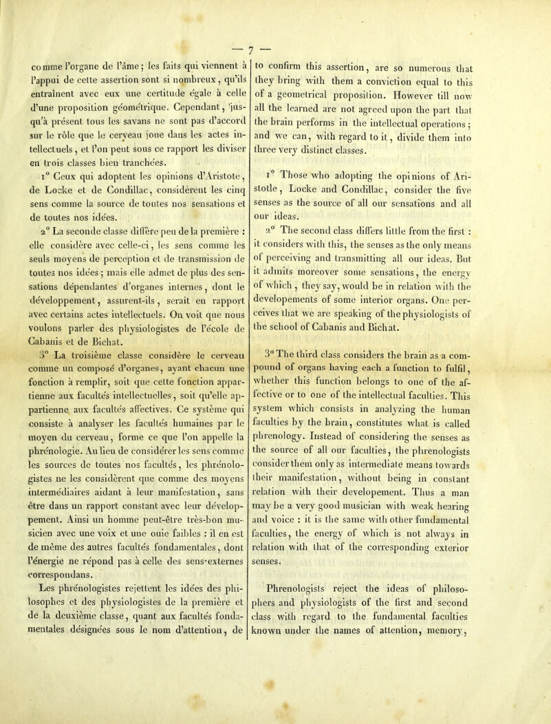 comme I’organe de I’ame; les faits qui viennent a I’appui de celte assertion sont si nombreux, qu’ils entrainent avec eux une certitude e'gale a cede d’une proposition ge'ome'trique. Cependant, 'jus- qu’a present tons les savans ne sont pas d’accord sur le role que le cerveau jone dans les actes in- tellectuels, et I’on pent sous ce rapport les diviser en trois classes bien tranche'es. 1° Ceux qui adoptent les opinions d’Aristote, de Locke et de Condillac, considerent les cinq sens comme la source de toutes nos sensations et de toutes nos ide'es. 2° La seconde classe dilFere pen de la premik’e : elle considere avec celle-ci, les sens comme les seuls moyens de peixieption et de transmission de toutes nos ide'es ; mais elle admet de plus des sen- sations de'pendantes d’organes internes, dont le de'veloppement, assurent-ils , serait en rapport avec certains actes intellectuels. On voit que nous voulons parler des physiologistes de Fe'cole de Cabanis et de Bichat. 3° La troisieme classe considere le cerveau comme un compose d’organes, ayant c.liacun une fonction a remplir, soit que cette fonction appar- tienne aux faculte's intellectuelles, soit qu’elle ap- partienne aux faculte's affectives. Ce systeme qui consiste a analyser les faculte's humaines par le moyen du cerveau, forme ce que I’on appelle la phre'nologie. Aulieu de conside'i’er les sens comme les sources de toutes nos faculte's, les phre'nolo- gistes ne les considerent que comme des moyens interme'diaires aidant a leur manifestation, sans etre dans un rapport constant avec leur de'velop- pement. Ainsi un homme peut-etre tres-bon mu- sieien avec une voix et une ouie faibles : il en est de meme des autres faculte's fondamentales, dont I’energie ne re'pond pas a celle des sens'externes correspondans. Les phre'nologistes rejettent les ide'es des phi- losopbes et des physiologistes de la premiere et de la deuxieme classe, quant aux faculte's fonda- mentales de'signe'es sous le nom d’attention, de to confirm this assertion, are so numerous that they bring with them a conviction equal to this of a geometrical proposition. However till now all the learned are not agreed upon the part that the brain performs in the intellectual operations j and we can, with regard to it, divide them into three very distinct classes. 1° Those who adopting the opinions of Ari- stotle, Locke and Condillac, consider the five senses as the source of all our sensations and all our ideas. 2® The second class differs little from the first : it considers with this, the senses as the only means of perceiving and transmitting all our ideas. But it admits moreover some sensations, the energy of which , they say, would be in relation with the developements of some interior organs. One per- ceives that we are speaking of the physiologists of the school of Cabanis and Bichat. 3° The third class considers the brain as a com- pound of organs having each a function to fulfil, whether this function belongs to one of the af- fective or to one of the intellectual faculties. This system which consists in analyzing the human faculties by the brain, constitutes what is called phrenology. Instead of considering the senses as the source of all our faculties, the phrenologists consider them only as intermediate means towards their manifestation, without being in constant relation with their developement. Thus a man may be a very good musician with weak hearing and voice : it is the same with other fundamental faculties, the energy of which is not always in relation with that of the corresponding exterior senses. Phrenologists reject the ideas of philoso- phers and physiologists of the first and second class with regard to the fundamental faculties known under the names of attention, memory,