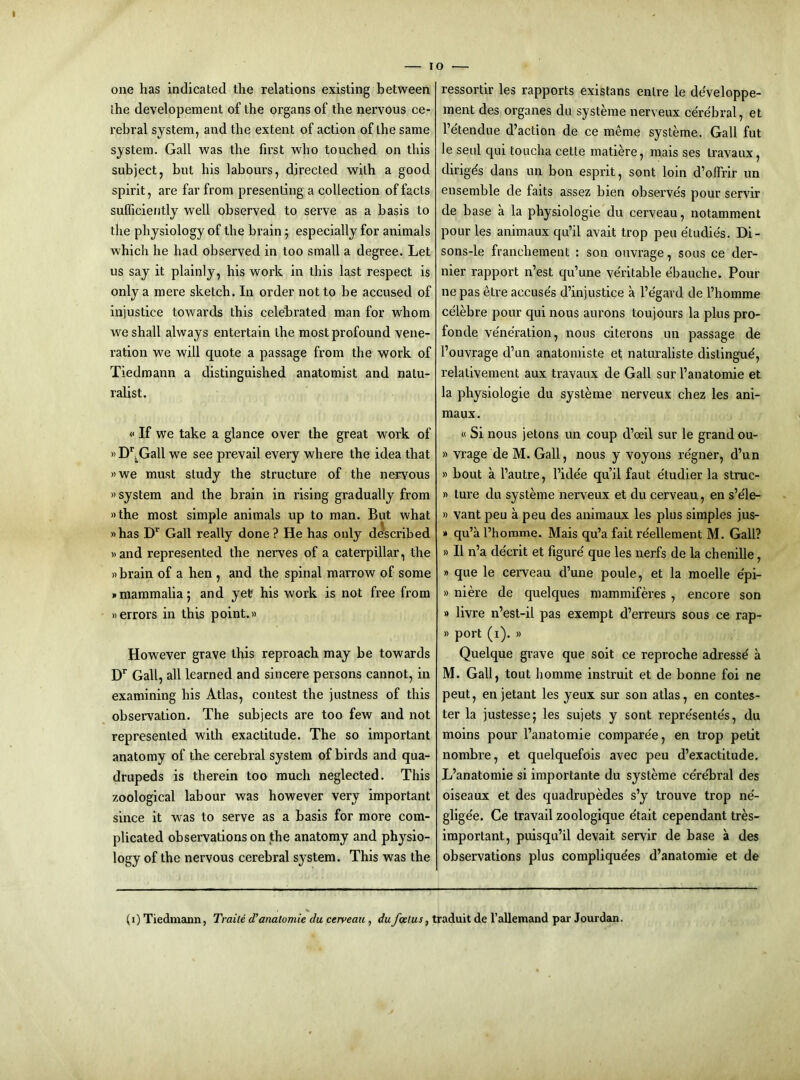 I — I one has indicated the relations existing between the developement of the organs of the nervous ce- rebral system, and the extent of action of the same system. Gall was the first who touched on this subject, but his labours, directed with a good spirit, are far from presenting a collection of facts sufficiently well observed to serve as a basis to the physiology of the brain 5 especially for animals which he had observed in too small a degree. Let us say it plainly, his work in this last respect is only a mere sketch. In order not to be accused of injustice towards this celebrated man for whom we shall always entertain the most profound vene- ration we will quote a passage from the work of Tiedmann a distinguished anatomist and natu- ralist. «If we take a glance over the great work of »D^^Gall we see prevail every where the idea that »we must study the structure of the nervous »system and the brain in rising gradually from »the most simple animals up to man. But what »has Gall really done ? He has only described »and represented the nerves of a caterpillar, the »brain of a hen , and the spinal marrow of some y> mammalia 5 and yet? his work is not free from »errors in this point.« However grave this reproach may be towards D*” Gall, all learned and sincere persons cannot, in examining his Atlas, contest the justness of this observation. The subjects are too few and not represented with exactitude. The so important anatomy of the cerebral system of birds and qua- drupeds is therein too much neglected. This zoological labour was however very important since it was to serve as a basis for more com- plicated observations on the anatomy and physio- logy of the nervous cerebral system. This was the o ■— ressortir les rapports existans enlre le de'veloppe- ment des organes du systeme nerveux cerebral, et I’e'tendue d’action de ce meme systeme. Gall fut le seul qui toucha cette matime, mais ses travaux, dirigds dans un bon esprit, sont loin d’olTrir un ensemble de faits assez bien observes pour servir de base a la physiologie du cerveau, notamment pour les animaux qu’il avait trop pen e'tudies. Di- sons-le franchement : son ouvrage, sous ce der- nier rapport n’est qu’une ve'ritable ebauche. Pour ne pas etre accuse's d’injustice a I’e'gard de I’homme celebre pour qui nous aurons toujours la plus pro- fonde veneration, nous citerons un passage de I’ouvrage d’un anatomiste et naturaliste distingud, relativement aux travaux de Gall sur I’anatomie et la physiologie du systeme nerveux chez les ani- maux. « Si nous jetons un coup d’oeil sur le grand ou- » vrage de M. Gall, nous y voyons re'gner, d’un » bout a I’autre, I’ide'e qu’il faut e'tudier la struc- » ture du systeme nerveux et du cerveau, en s’e'le- » vant peu a peu des animaux les plus simples jus- » qu’a I’horame. Mais qu’a fait reellement M. Gall? »II n’a de'crit et figure que les nerfs de la chenille, » que le cerveau d’une poule, et la moelle e'pi- » niere de quelques mammiferes , encore son » livre n’est-il pas exempt d’erreurs sous ce rap- » port (i). » Quelque grave que soit ce reproche adressd a M. Gall, tout homme instruit et de bonne foi ne pent, en jetant les yeux sur son atlas, en contes- ter la justesse; les sujets y sont repre'sente's, du moins pour I’anatomie comparee, en trop petit nombre, et quelquefois avec peu d’exactitude. L’anatomie si importante du systeme ce're'bral des oiseaux et des quadrupedes s’y trouve trop ne'- gligee. Ce travail zoologique etait cependant tres- important, puisqu’il devait servir de base a des observations plus complique'es d’anatomie et de